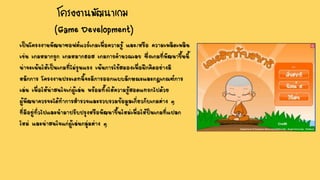 โครงงานพัฒนาเกม
(Game Development)
เป็นโครงงานพัฒนาซอฟต์แวร์เกมเพื่อความรู้ และ/หรือ ความเพลิดเพลิน
เช่น เกมหมากรุก เกมหมากฮอส เกมการคานวณเลข ซึ่งเกมที่พัฒนาขึ้นนี้
น่าจะเน้นให้เป็นเกมที่ไม่รุนแรง เน้นการใช้สมองเพื่อฝึกคิดอย่างมี
หลักการ โครงงานประเภทนี้จะมีการออกแบบลักษณะและกฎเกณฑ์การ
เล่น เพื่อให้น่าสนใจเก่ผู้เล่น พร้อมทั้งให้ความรู้สอดแทรกไปด้วย
ผู้พัฒนาควรจะได้ทาการสารวจและรวบรวมข้อมูลเกี่ยวกับเกมต่าง ๆ
ที่มีอยู่ทั่วไปและนามาปรับปรุงหรือพัฒนาขึ้นใหม่เพื่อให้ป็นเกมที่แปลก
ใหม่ และน่าสนใจแก่ผู้เล่นกลุ่มต่าง ๆ
 