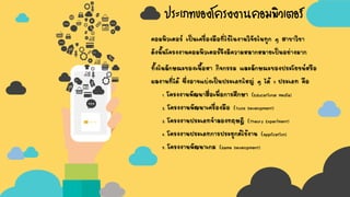 ประเภทของโครงงานคอมพิวเตอร์
คอมพิวเตอร์ เป็นเครื่องมือที่ใช้ในงานวิจัยในทุก ๆ สาขาวิชา
ดังนั้นโครงงานคอมพิวเตอร์จึงมีความหลากหลายเป็นอย่างมาก
ทั้งในลักษณะของเนื้อหา กิจกรรม และลักษณะของประโยชน์หรือ
ผลงานที่ได้ ซึ่งอาจแบ่งเป็นประเภทใหญ่ ๆ ได้ 5 ประเภท คือ
1. โครงงานพัฒนาสื่อเพื่อการศึกษา (Educational Media)
2. โครงงานพัฒนาเครื่องมือ (Tools Development)
3. โครงงานประเภทจาลองทฤษฎี (Theory Experiment)
4. โครงงานประเภทการประยุกต์ใช้งาน (Application)
5. โครงงานพัฒนาเกม (Game Development)
 