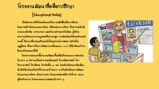 เป็นโครงงานที่ใช้คอมพิวเตอร์ในการผลิตสื่อเพื่อการศึกษา
โดยการสร้างโปรแกรมบทเรียน หรือหน่วยการเรียน ซึ่งอาจจะต้องมี
ภาคแบบฝึกหัด บททบทวน และคาถามคาตอบไว้พร้อม ผู้เรียน
สามารถเรียนแบบรายบุคคลหรือรายกลุ่ม การสอนโดยใช้คอมพิวเตอร์
ช่วยนี้ ถือว่าเครื่องคอมพิวเตอร์เป็นอุปกรณ์การสอน ไม่ใช่เป็น
ครูผู้สอน ซึ่งอาจเป็นการพัฒนาบทเรียนแบบ Online ให้นักเรียนเข้ามา
ศึกษาด้วยตนเองก็ได้
โครงงานประเภทนี้สามารถพัฒนาขึ้นเพื่อใช้ประกอบการสอนใน
วิชาต่าง ๆ ไม่ว่าจะเป็นสาขาคอมพิวเตอร์ วิชาคณิตศาสตร์ วิชา
วิทยาศาสตร์ วิชาสังคม วิชาชีพอื่น ๆ ฯลฯ โดยนักเรียนอาจคัดเลือก
หัวข้อที่นักเรียนทั่วไปที่ทาความเข้าใจยาก มาเป็นหัวข้อในการพัฒนา
โปรแกรมบทเรียน ตัวอย่างเช่น โปรแกรมสอนวิธีการใช้งาน ระบบ
สุริยะจักรวาล โปรแกรมแบบทดสอบวิชาต่าง ๆ
โครงงานพัฒนาสื่อเพื่อการศึกษา
(Educational Media)
 