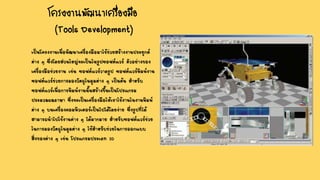 โครงงานพัฒนาเครื่องมือ
(Tools Development)
เป็นโครงงานเพื่อพัฒนาเครื่องมือมาใช้ช่วยสร้างงานประยุกต์
ต่าง ๆ ซึ่งโดยส่วนใหญ่จะเป็นในรูปซอฟต์แวร์ ตัวอย่างของ
เครื่องมือช่วยงาน เช่น ซอฟต์แวร์วาดรูป ซอฟต์แวร์พิมพ์งาน
ซอฟต์แวร์ช่วยการมองวัตถุในมุมต่าง ๆ เป็นต้น สาหรับ
ซอฟต์แวร์เพื่อการพิมพ์งานนั้นสร้างขึ้นเป็นโปรแกรม
ประมวลผลภาษา ซึ่งจะเป็นเครื่องมือให้เราใช้งานในงานพิมพ์
ต่าง ๆ บนเครื่องคอมพิวเตอร์เป็นไปได้โดยง่าย ซึ่งรูปที่ได้
สามารถนาไปใช้งานต่าง ๆ ได้มากมาย สาหรับซอฟต์แวร์ช่วย
ในการมองวัตถุในมุมต่าง ๆ ใช้สาหรับช่วยในการออกแบบ
สิ่งของต่าง ๆ เช่น โปรแกรมประเภท 3D
 