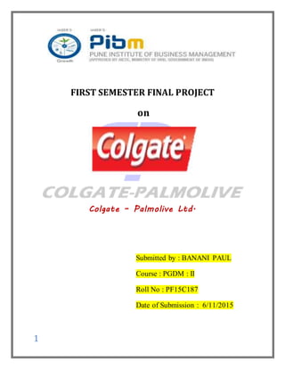 1
FIRST SEMESTER FINAL PROJECT
on
Colgate – Palmolive Ltd.
Submitted by : BANANI PAUL
Course : PGDM : II
Roll No : PF15C187
Date of Submission : 6/11/2015
 