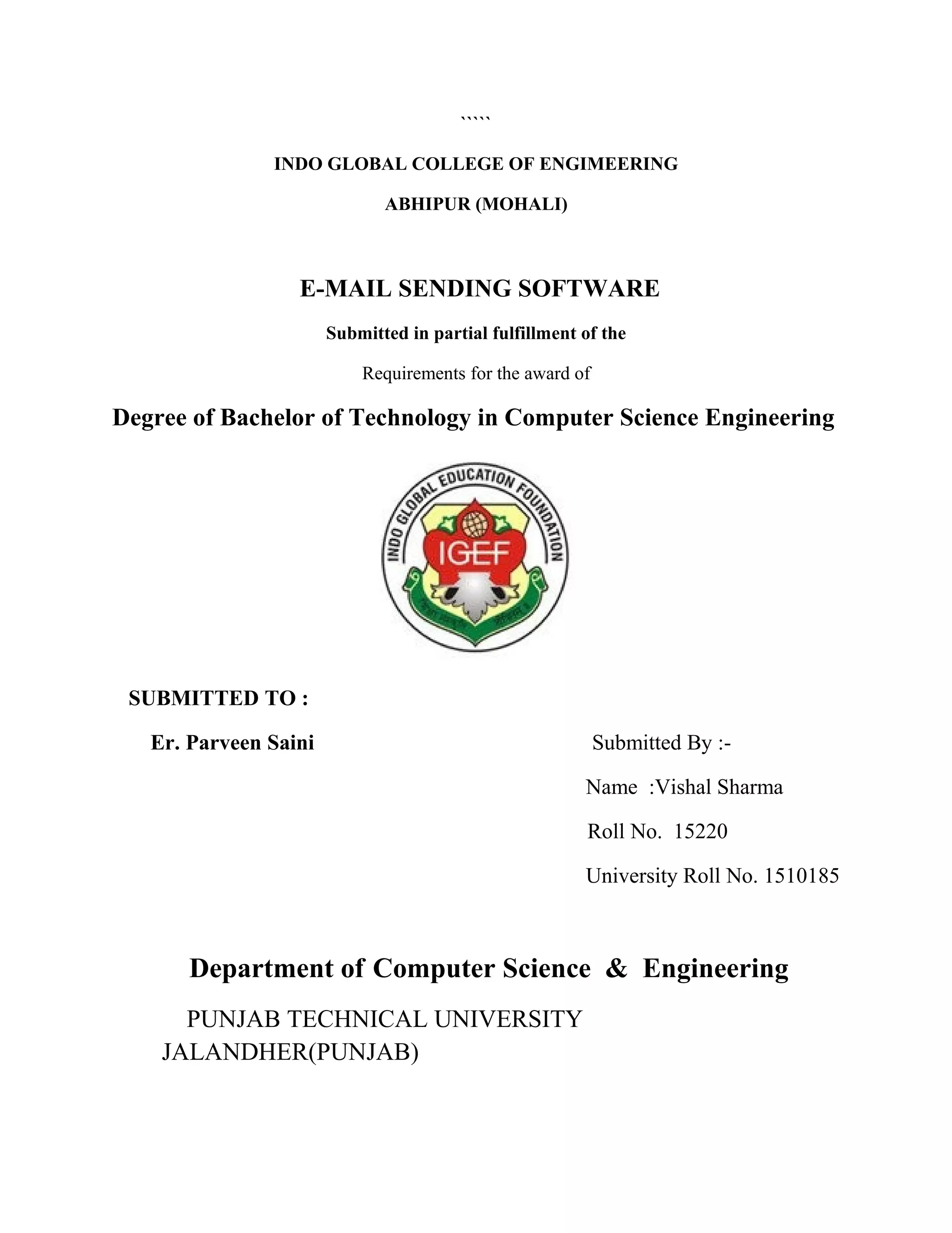 `````
INDO GLOBAL COLLEGE OF ENGIMEERING
ABHIPUR (MOHALI)
E-MAIL SENDING SOFTWARE
Submitted in partial fulfillment of the
Requirements for the award of
Degree of Bachelor of Technology in Computer Science Engineering
SUBMITTED TO :
Er. Parveen Saini Submitted By :-
Name :Vishal Sharma
Roll No. 15220
University Roll No. 1510185
Department of Computer Science & Engineering
PUNJAB TECHNICAL UNIVERSITY
JALANDHER(PUNJAB)
 