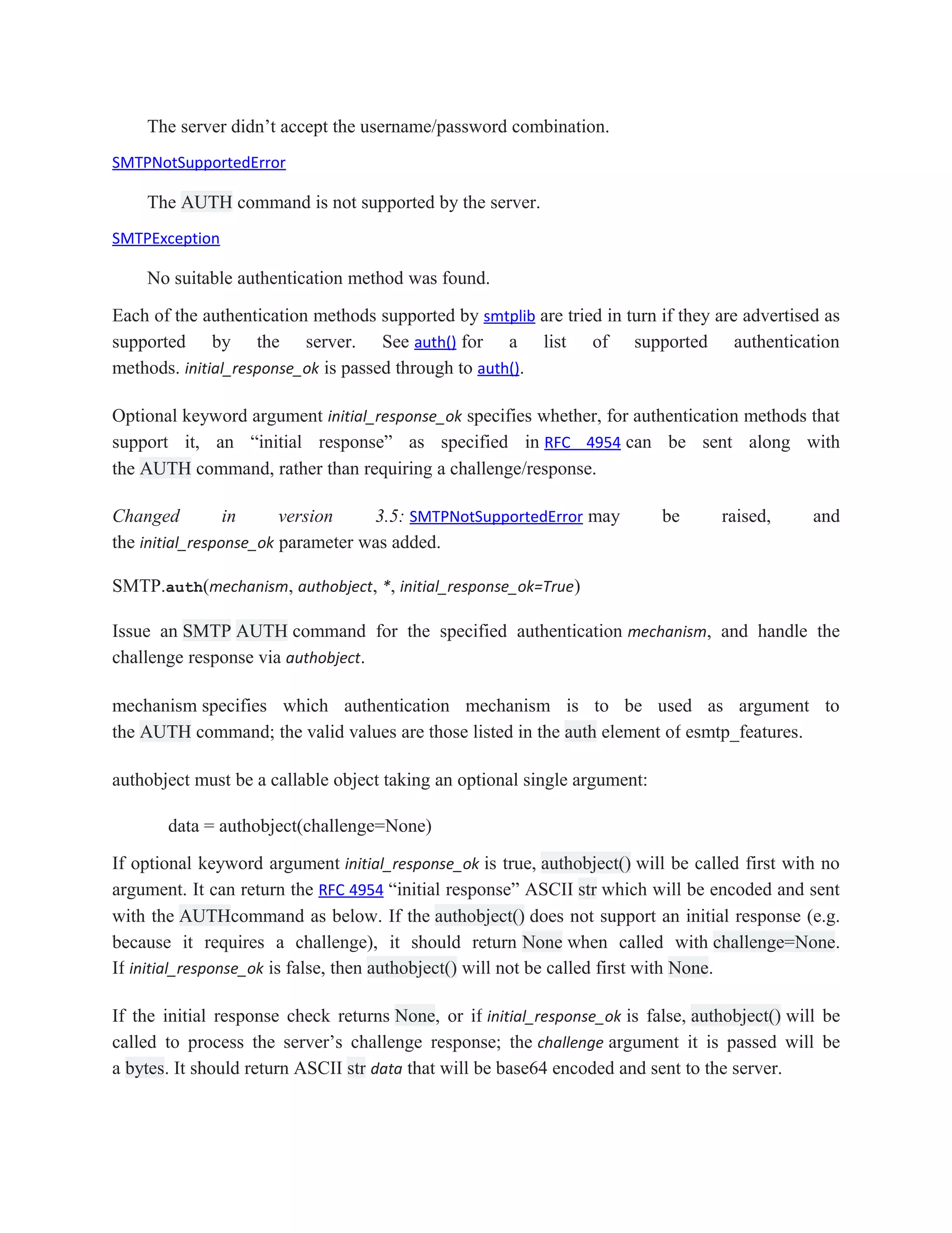 The server didn’t accept the username/password combination.
SMTPNotSupportedError
The AUTH command is not supported by the server.
SMTPException
No suitable authentication method was found.
Each of the authentication methods supported by smtplib are tried in turn if they are advertised as
supported by the server. See auth() for a list of supported authentication
methods. initial_response_ok is passed through to auth().
Optional keyword argument initial_response_ok specifies whether, for authentication methods that
support it, an “initial response” as specified in RFC 4954 can be sent along with
the AUTH command, rather than requiring a challenge/response.
Changed in version 3.5: SMTPNotSupportedError may be raised, and
the initial_response_ok parameter was added.
SMTP.auth(mechanism, authobject, *, initial_response_ok=True)
Issue an SMTP AUTH command for the specified authentication mechanism, and handle the
challenge response via authobject.
mechanism specifies which authentication mechanism is to be used as argument to
the AUTH command; the valid values are those listed in the auth element of esmtp_features.
authobject must be a callable object taking an optional single argument:
data = authobject(challenge=None)
If optional keyword argument initial_response_ok is true, authobject() will be called first with no
argument. It can return the RFC 4954 “initial response” ASCII str which will be encoded and sent
with the AUTHcommand as below. If the authobject() does not support an initial response (e.g.
because it requires a challenge), it should return None when called with challenge=None.
If initial_response_ok is false, then authobject() will not be called first with None.
If the initial response check returns None, or if initial_response_ok is false, authobject() will be
called to process the server’s challenge response; the challenge argument it is passed will be
a bytes. It should return ASCII str data that will be base64 encoded and sent to the server.
 
