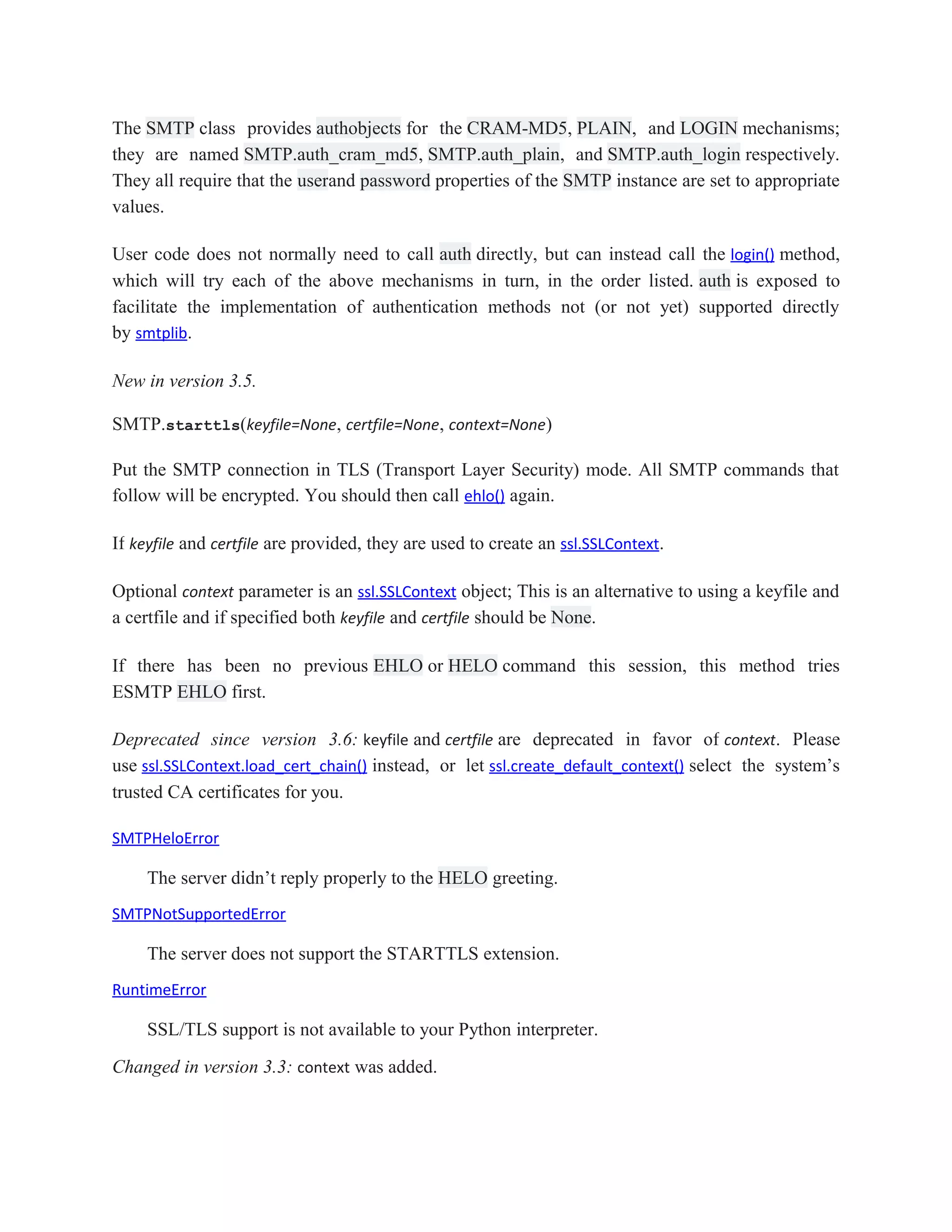 The SMTP class provides authobjects for the CRAM-MD5, PLAIN, and LOGIN mechanisms;
they are named SMTP.auth_cram_md5, SMTP.auth_plain, and SMTP.auth_login respectively.
They all require that the userand password properties of the SMTP instance are set to appropriate
values.
User code does not normally need to call auth directly, but can instead call the login() method,
which will try each of the above mechanisms in turn, in the order listed. auth is exposed to
facilitate the implementation of authentication methods not (or not yet) supported directly
by smtplib.
New in version 3.5.
SMTP.starttls(keyfile=None, certfile=None, context=None)
Put the SMTP connection in TLS (Transport Layer Security) mode. All SMTP commands that
follow will be encrypted. You should then call ehlo() again.
If keyfile and certfile are provided, they are used to create an ssl.SSLContext.
Optional context parameter is an ssl.SSLContext object; This is an alternative to using a keyfile and
a certfile and if specified both keyfile and certfile should be None.
If there has been no previous EHLO or HELO command this session, this method tries
ESMTP EHLO first.
Deprecated since version 3.6: keyfile and certfile are deprecated in favor of context. Please
use ssl.SSLContext.load_cert_chain() instead, or let ssl.create_default_context() select the system’s
trusted CA certificates for you.
SMTPHeloError
The server didn’t reply properly to the HELO greeting.
SMTPNotSupportedError
The server does not support the STARTTLS extension.
RuntimeError
SSL/TLS support is not available to your Python interpreter.
Changed in version 3.3: context was added.
 