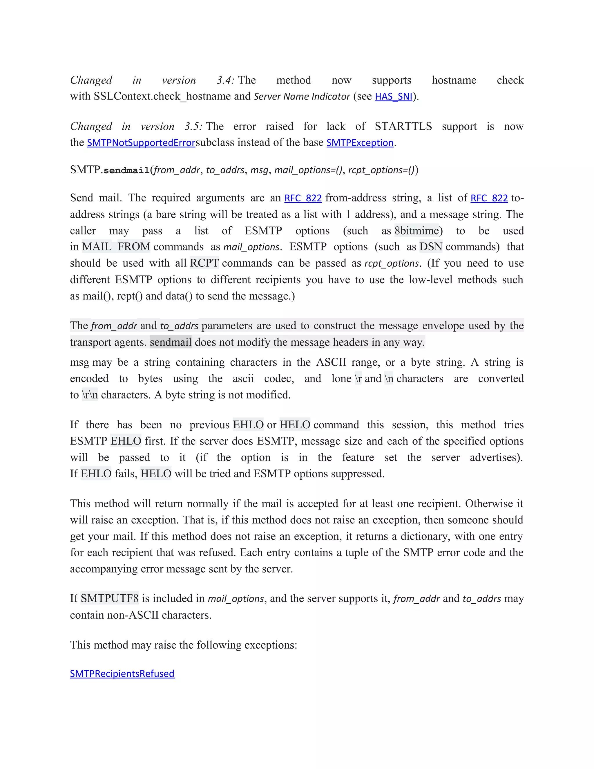 Changed in version 3.4: The method now supports hostname check
with SSLContext.check_hostname and Server Name Indicator (see HAS_SNI).
Changed in version 3.5: The error raised for lack of STARTTLS support is now
the SMTPNotSupportedErrorsubclass instead of the base SMTPException.
SMTP.sendmail(from_addr, to_addrs, msg, mail_options=(), rcpt_options=())
Send mail. The required arguments are an RFC 822 from-address string, a list of RFC 822 to-
address strings (a bare string will be treated as a list with 1 address), and a message string. The
caller may pass a list of ESMTP options (such as 8bitmime) to be used
in MAIL FROM commands as mail_options. ESMTP options (such as DSN commands) that
should be used with all RCPT commands can be passed as rcpt_options. (If you need to use
different ESMTP options to different recipients you have to use the low-level methods such
as mail(), rcpt() and data() to send the message.)
The from_addr and to_addrs parameters are used to construct the message envelope used by the
transport agents. sendmail does not modify the message headers in any way.
msg may be a string containing characters in the ASCII range, or a byte string. A string is
encoded to bytes using the ascii codec, and lone r and n characters are converted
to rn characters. A byte string is not modified.
If there has been no previous EHLO or HELO command this session, this method tries
ESMTP EHLO first. If the server does ESMTP, message size and each of the specified options
will be passed to it (if the option is in the feature set the server advertises).
If EHLO fails, HELO will be tried and ESMTP options suppressed.
This method will return normally if the mail is accepted for at least one recipient. Otherwise it
will raise an exception. That is, if this method does not raise an exception, then someone should
get your mail. If this method does not raise an exception, it returns a dictionary, with one entry
for each recipient that was refused. Each entry contains a tuple of the SMTP error code and the
accompanying error message sent by the server.
If SMTPUTF8 is included in mail_options, and the server supports it, from_addr and to_addrs may
contain non-ASCII characters.
This method may raise the following exceptions:
SMTPRecipientsRefused
 