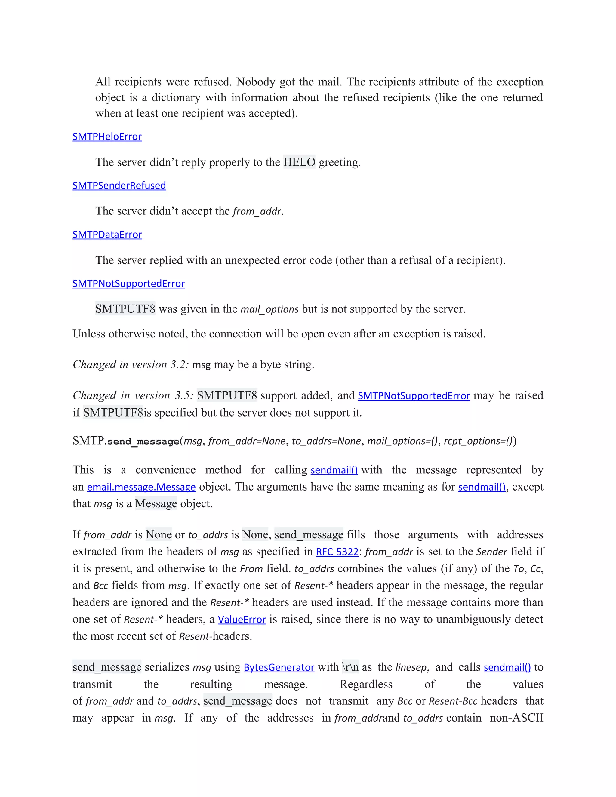 All recipients were refused. Nobody got the mail. The recipients attribute of the exception
object is a dictionary with information about the refused recipients (like the one returned
when at least one recipient was accepted).
SMTPHeloError
The server didn’t reply properly to the HELO greeting.
SMTPSenderRefused
The server didn’t accept the from_addr.
SMTPDataError
The server replied with an unexpected error code (other than a refusal of a recipient).
SMTPNotSupportedError
SMTPUTF8 was given in the mail_options but is not supported by the server.
Unless otherwise noted, the connection will be open even after an exception is raised.
Changed in version 3.2: msg may be a byte string.
Changed in version 3.5: SMTPUTF8 support added, and SMTPNotSupportedError may be raised
if SMTPUTF8is specified but the server does not support it.
SMTP.send_message(msg, from_addr=None, to_addrs=None, mail_options=(), rcpt_options=())
This is a convenience method for calling sendmail() with the message represented by
an email.message.Message object. The arguments have the same meaning as for sendmail(), except
that msg is a Message object.
If from_addr is None or to_addrs is None, send_message fills those arguments with addresses
extracted from the headers of msg as specified in RFC 5322: from_addr is set to the Sender field if
it is present, and otherwise to the From field. to_addrs combines the values (if any) of the To, Cc,
and Bcc fields from msg. If exactly one set of Resent-* headers appear in the message, the regular
headers are ignored and the Resent-* headers are used instead. If the message contains more than
one set of Resent-* headers, a ValueError is raised, since there is no way to unambiguously detect
the most recent set of Resent-headers.
send_message serializes msg using BytesGenerator with rn as the linesep, and calls sendmail() to
transmit the resulting message. Regardless of the values
of from_addr and to_addrs, send_message does not transmit any Bcc or Resent-Bcc headers that
may appear in msg. If any of the addresses in from_addrand to_addrs contain non-ASCII
 