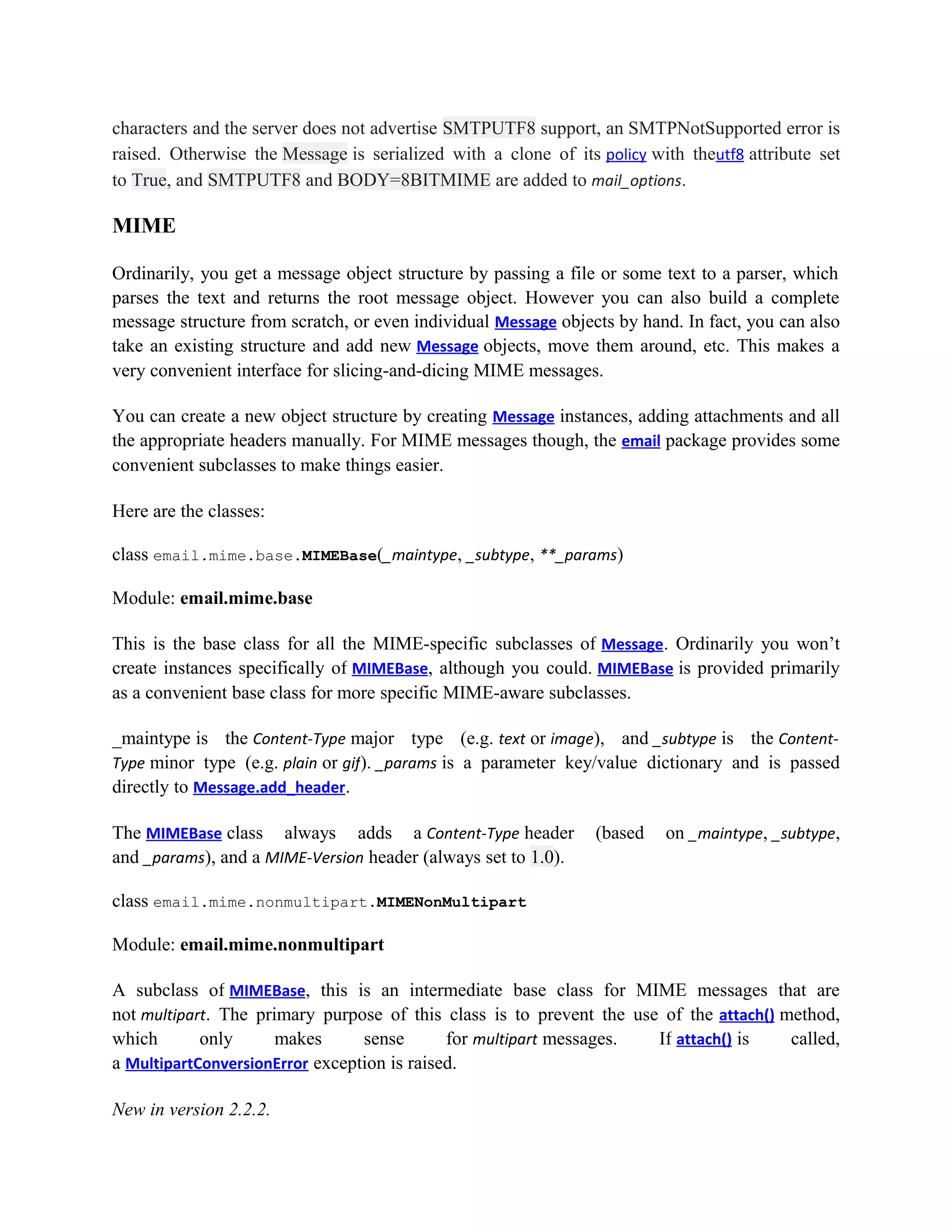 characters and the server does not advertise SMTPUTF8 support, an SMTPNotSupported error is
raised. Otherwise the Message is serialized with a clone of its policy with theutf8 attribute set
to True, and SMTPUTF8 and BODY=8BITMIME are added to mail_options.
MIME
Ordinarily, you get a message object structure by passing a file or some text to a parser, which
parses the text and returns the root message object. However you can also build a complete
message structure from scratch, or even individual Message objects by hand. In fact, you can also
take an existing structure and add new Message objects, move them around, etc. This makes a
very convenient interface for slicing-and-dicing MIME messages.
You can create a new object structure by creating Message instances, adding attachments and all
the appropriate headers manually. For MIME messages though, the email package provides some
convenient subclasses to make things easier.
Here are the classes:
class email.mime.base.MIMEBase(_maintype, _subtype, **_params)
Module: email.mime.base
This is the base class for all the MIME-specific subclasses of Message. Ordinarily you won’t
create instances specifically of MIMEBase, although you could. MIMEBase is provided primarily
as a convenient base class for more specific MIME-aware subclasses.
_maintype is the Content-Type major type (e.g. text or image), and _subtype is the Content-
Type minor type (e.g. plain or gif). _params is a parameter key/value dictionary and is passed
directly to Message.add_header.
The MIMEBase class always adds a Content-Type header (based on _maintype, _subtype,
and _params), and a MIME-Version header (always set to 1.0).
class email.mime.nonmultipart.MIMENonMultipart
Module: email.mime.nonmultipart
A subclass of MIMEBase, this is an intermediate base class for MIME messages that are
not multipart. The primary purpose of this class is to prevent the use of the attach() method,
which only makes sense for multipart messages. If attach() is called,
a MultipartConversionError exception is raised.
New in version 2.2.2.
 