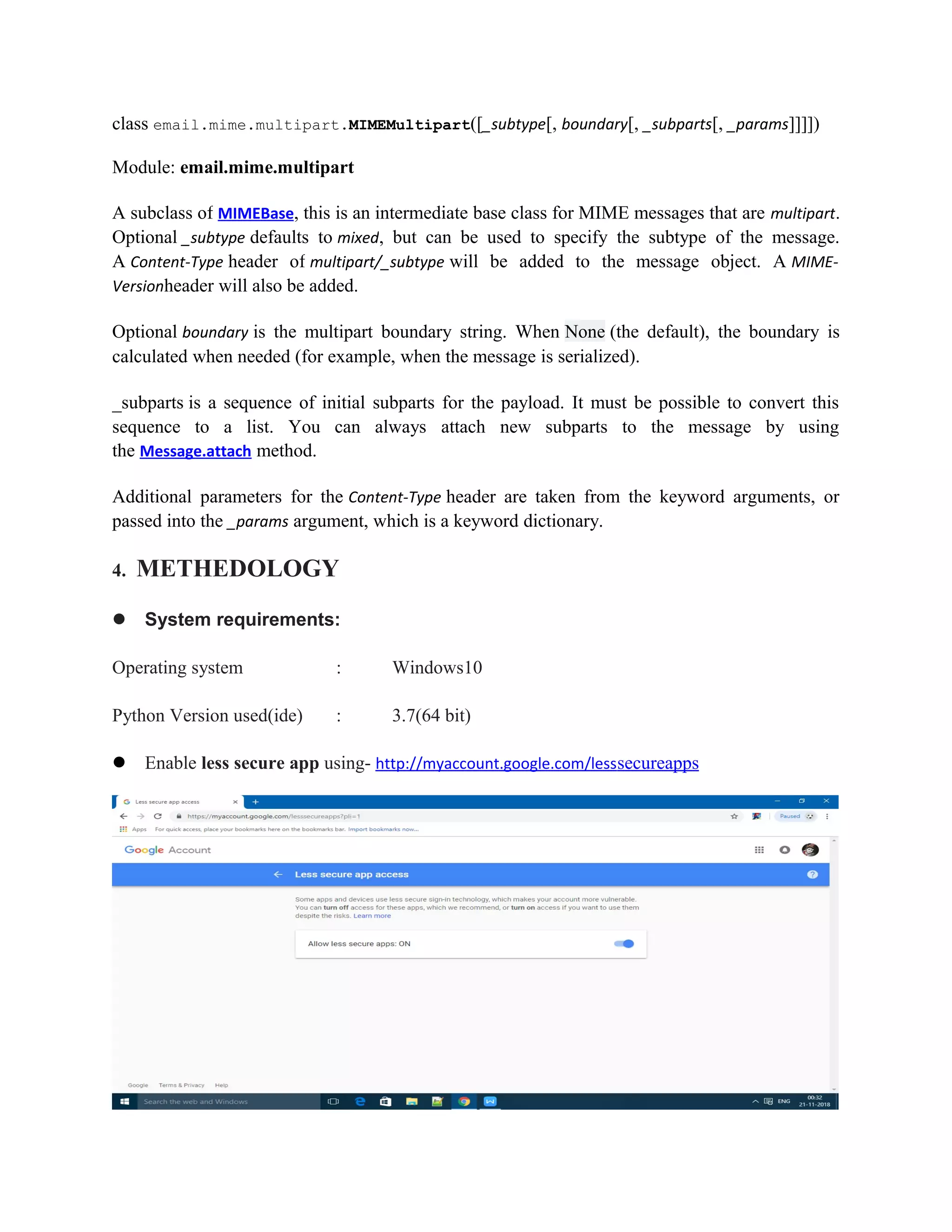 class email.mime.multipart.MIMEMultipart([_subtype[, boundary[, _subparts[, _params]]]])
Module: email.mime.multipart
A subclass of MIMEBase, this is an intermediate base class for MIME messages that are multipart.
Optional _subtype defaults to mixed, but can be used to specify the subtype of the message.
A Content-Type header of multipart/_subtype will be added to the message object. A MIME-
Versionheader will also be added.
Optional boundary is the multipart boundary string. When None (the default), the boundary is
calculated when needed (for example, when the message is serialized).
_subparts is a sequence of initial subparts for the payload. It must be possible to convert this
sequence to a list. You can always attach new subparts to the message by using
the Message.attach method.
Additional parameters for the Content-Type header are taken from the keyword arguments, or
passed into the _params argument, which is a keyword dictionary.
4. METHEDOLOGY
 System requirements:
Operating system : Windows10
Python Version used(ide) : 3.7(64 bit)
 Enable less secure app using- http://myaccount.google.com/lesssecureapps
 