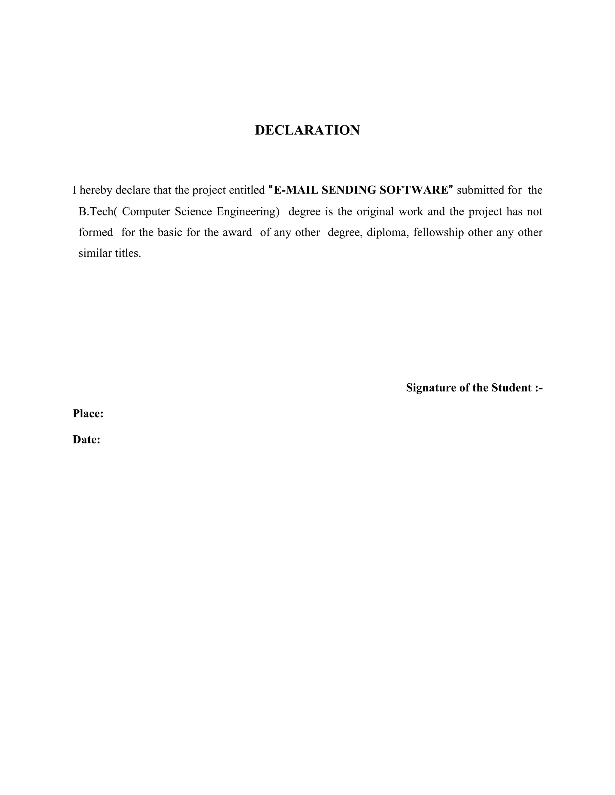 DECLARATION
I hereby declare that the project entitled “E-MAIL SENDING SOFTWARE” submitted for the
B.Tech( Computer Science Engineering) degree is the original work and the project has not
formed for the basic for the award of any other degree, diploma, fellowship other any other
similar titles.
Signature of the Student :-
Place:
Date:
 