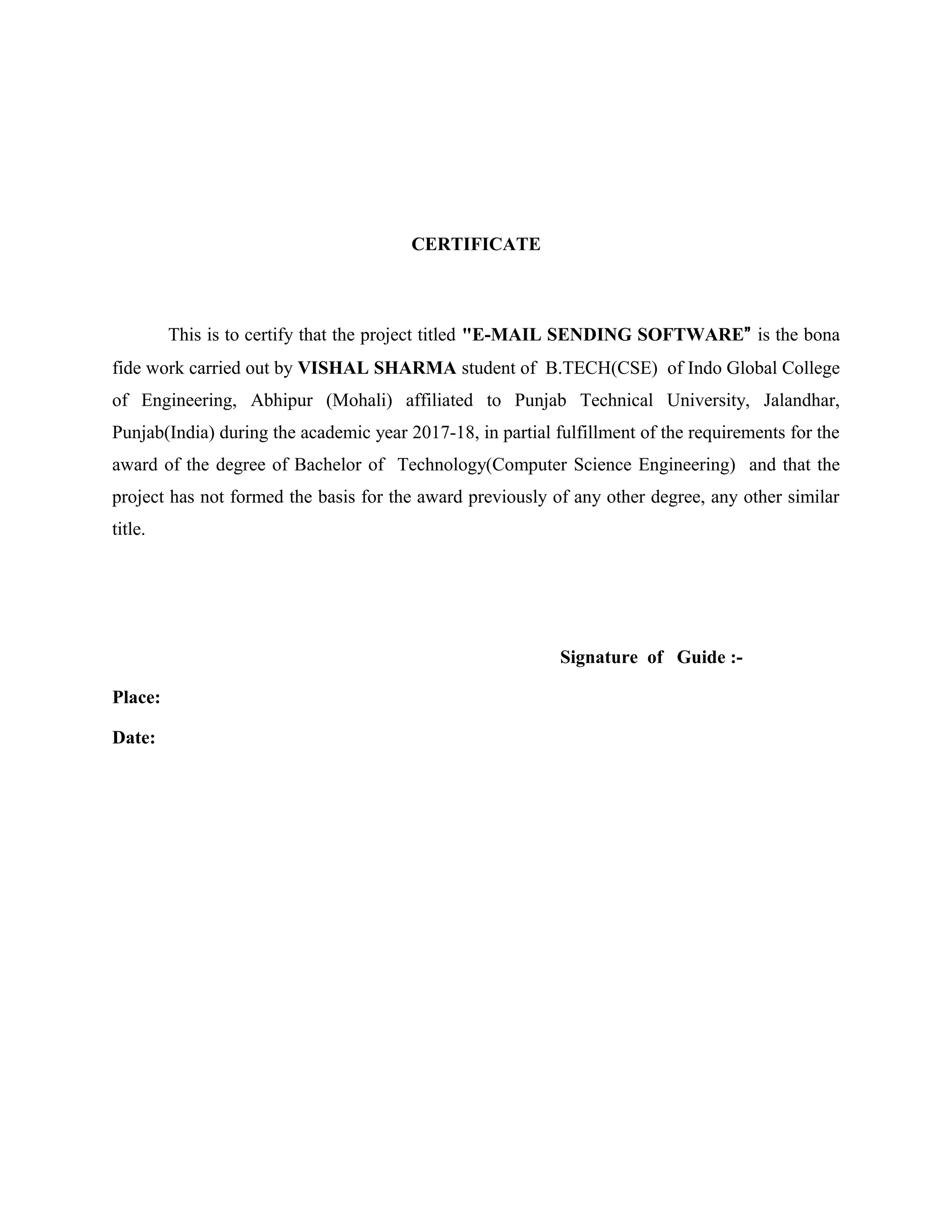 CERTIFICATE
This is to certify that the project titled "E-MAIL SENDING SOFTWARE” is the bona
fide work carried out by VISHAL SHARMA student of B.TECH(CSE) of Indo Global College
of Engineering, Abhipur (Mohali) affiliated to Punjab Technical University, Jalandhar,
Punjab(India) during the academic year 2017-18, in partial fulfillment of the requirements for the
award of the degree of Bachelor of Technology(Computer Science Engineering) and that the
project has not formed the basis for the award previously of any other degree, any other similar
title.
Signature of Guide :-
Place:
Date:
 