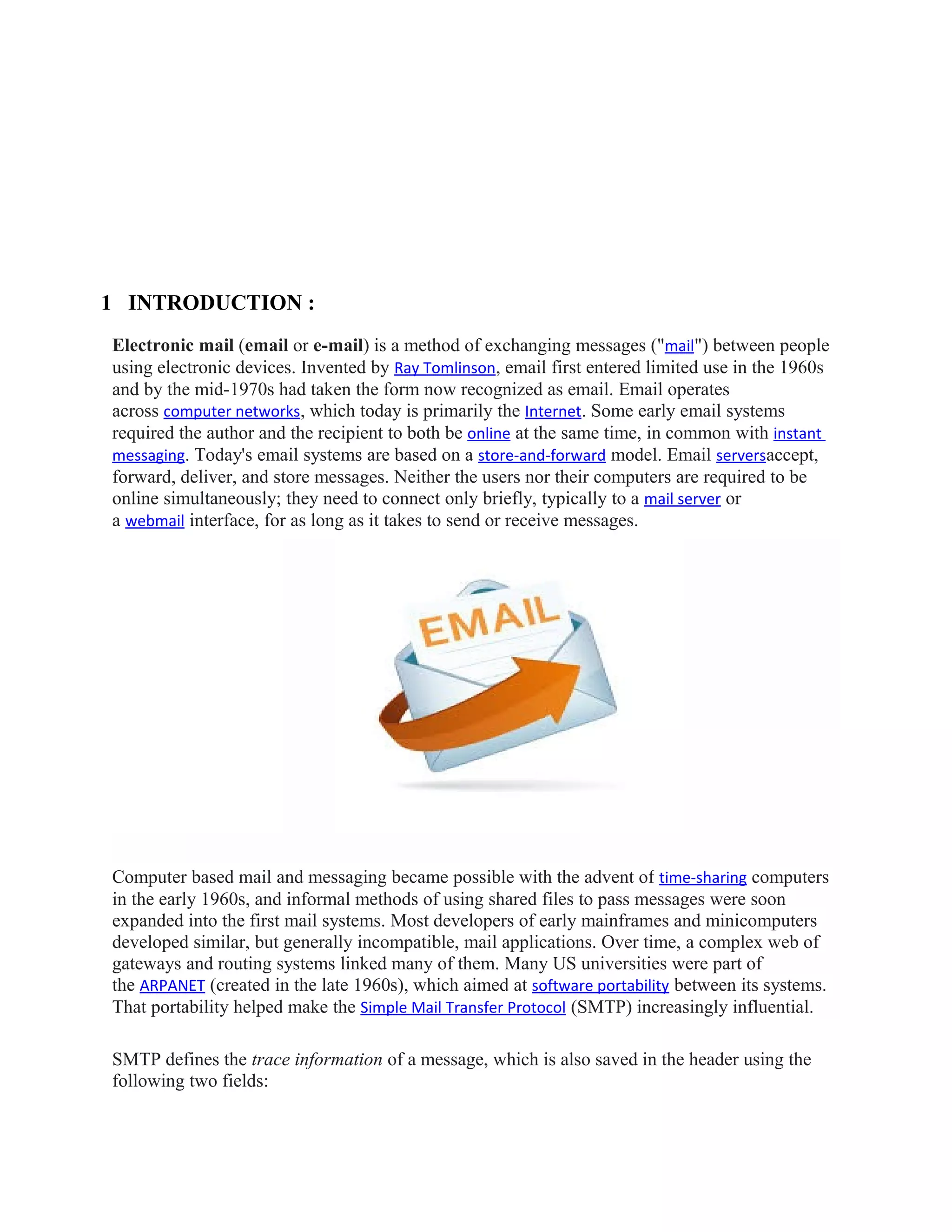 1 INTRODUCTION :
Electronic mail (email or e-mail) is a method of exchanging messages ("mail") between people
using electronic devices. Invented by Ray Tomlinson, email first entered limited use in the 1960s
and by the mid-1970s had taken the form now recognized as email. Email operates
across computer networks, which today is primarily the Internet. Some early email systems
required the author and the recipient to both be online at the same time, in common with instant
messaging. Today's email systems are based on a store-and-forward model. Email serversaccept,
forward, deliver, and store messages. Neither the users nor their computers are required to be
online simultaneously; they need to connect only briefly, typically to a mail server or
a webmail interface, for as long as it takes to send or receive messages.
Computer based mail and messaging became possible with the advent of time-sharing computers
in the early 1960s, and informal methods of using shared files to pass messages were soon
expanded into the first mail systems. Most developers of early mainframes and minicomputers
developed similar, but generally incompatible, mail applications. Over time, a complex web of
gateways and routing systems linked many of them. Many US universities were part of
the ARPANET (created in the late 1960s), which aimed at software portability between its systems.
That portability helped make the Simple Mail Transfer Protocol (SMTP) increasingly influential.
SMTP defines the trace information of a message, which is also saved in the header using the
following two fields:
 