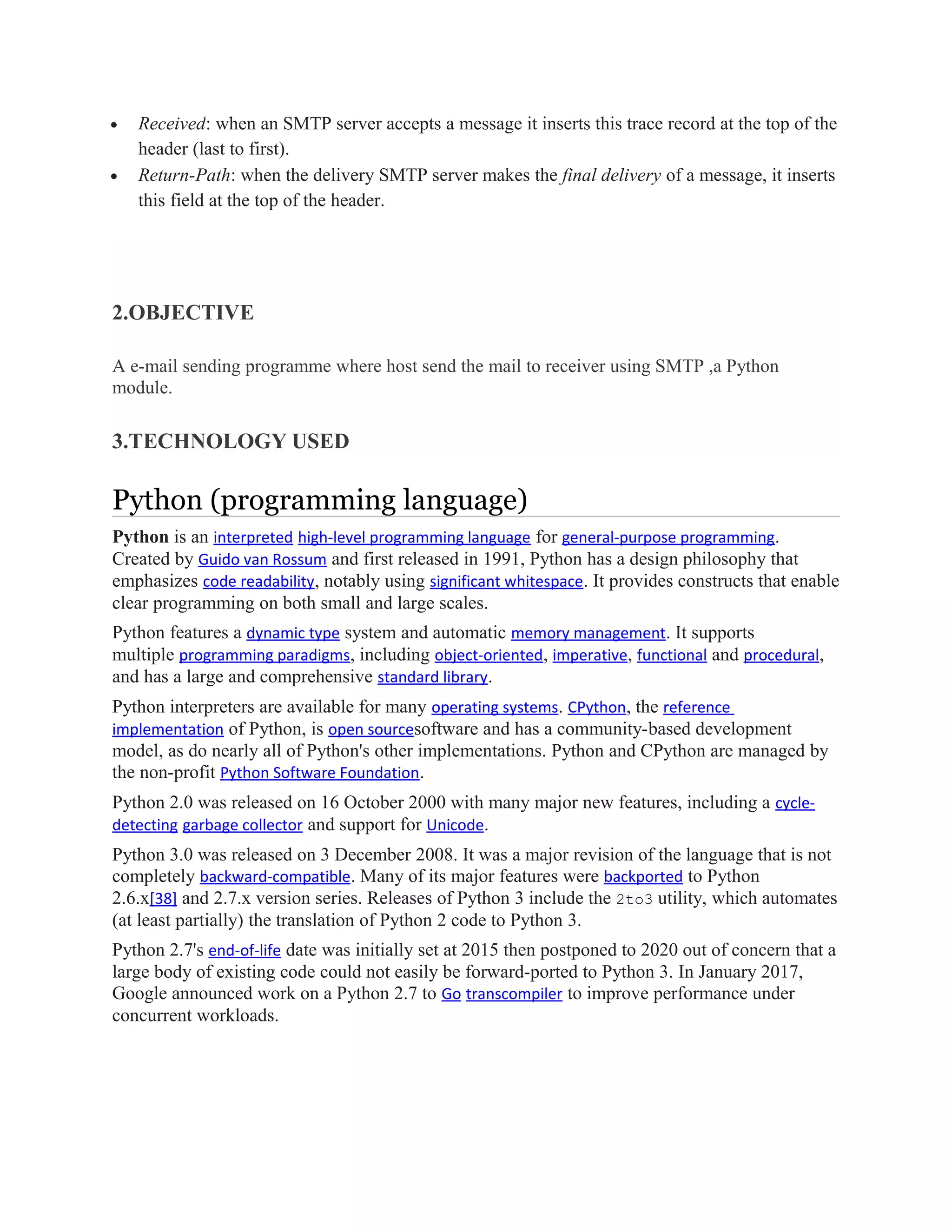 • Received: when an SMTP server accepts a message it inserts this trace record at the top of the
header (last to first).
• Return-Path: when the delivery SMTP server makes the final delivery of a message, it inserts
this field at the top of the header.
2.OBJECTIVE
A e-mail sending programme where host send the mail to receiver using SMTP ,a Python
module.
3.TECHNOLOGY USED
Python (programming language)
Python is an interpreted high-level programming language for general-purpose programming.
Created by Guido van Rossum and first released in 1991, Python has a design philosophy that
emphasizes code readability, notably using significant whitespace. It provides constructs that enable
clear programming on both small and large scales.
Python features a dynamic type system and automatic memory management. It supports
multiple programming paradigms, including object-oriented, imperative, functional and procedural,
and has a large and comprehensive standard library.
Python interpreters are available for many operating systems. CPython, the reference
implementation of Python, is open sourcesoftware and has a community-based development
model, as do nearly all of Python's other implementations. Python and CPython are managed by
the non-profit Python Software Foundation.
Python 2.0 was released on 16 October 2000 with many major new features, including a cycle-
detecting garbage collector and support for Unicode.
Python 3.0 was released on 3 December 2008. It was a major revision of the language that is not
completely backward-compatible. Many of its major features were backported to Python
2.6.x[38] and 2.7.x version series. Releases of Python 3 include the 2to3 utility, which automates
(at least partially) the translation of Python 2 code to Python 3.
Python 2.7's end-of-life date was initially set at 2015 then postponed to 2020 out of concern that a
large body of existing code could not easily be forward-ported to Python 3. In January 2017,
Google announced work on a Python 2.7 to Go transcompiler to improve performance under
concurrent workloads.
 