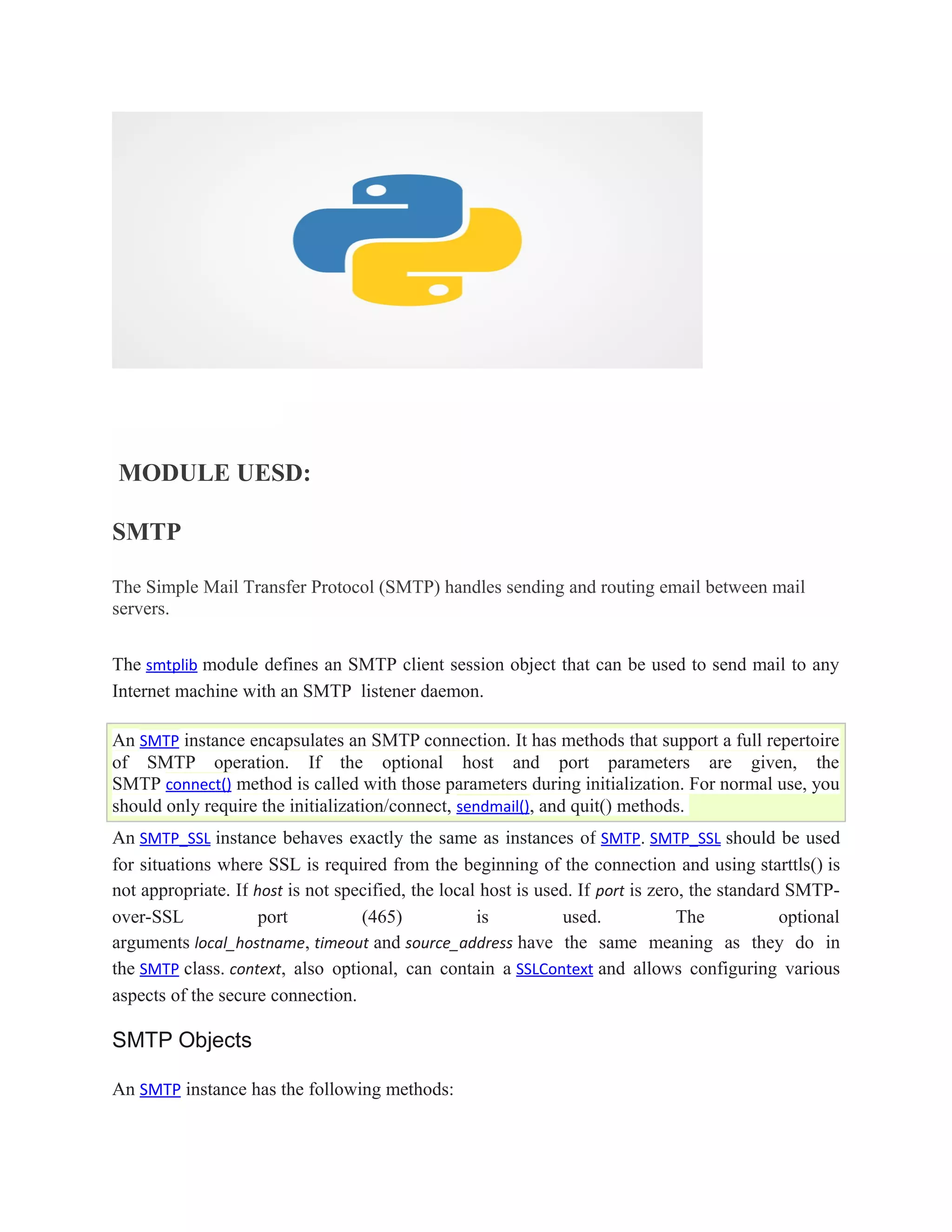 MODULE UESD:
SMTP
The Simple Mail Transfer Protocol (SMTP) handles sending and routing email between mail
servers.
The smtplib module defines an SMTP client session object that can be used to send mail to any
Internet machine with an SMTP listener daemon.
An SMTP instance encapsulates an SMTP connection. It has methods that support a full repertoire
of SMTP operation. If the optional host and port parameters are given, the
SMTP connect() method is called with those parameters during initialization. For normal use, you
should only require the initialization/connect, sendmail(), and quit() methods.
An SMTP_SSL instance behaves exactly the same as instances of SMTP. SMTP_SSL should be used
for situations where SSL is required from the beginning of the connection and using starttls() is
not appropriate. If host is not specified, the local host is used. If port is zero, the standard SMTP-
over-SSL port (465) is used. The optional
arguments local_hostname, timeout and source_address have the same meaning as they do in
the SMTP class. context, also optional, can contain a SSLContext and allows configuring various
aspects of the secure connection.
SMTP Objects
An SMTP instance has the following methods:
 