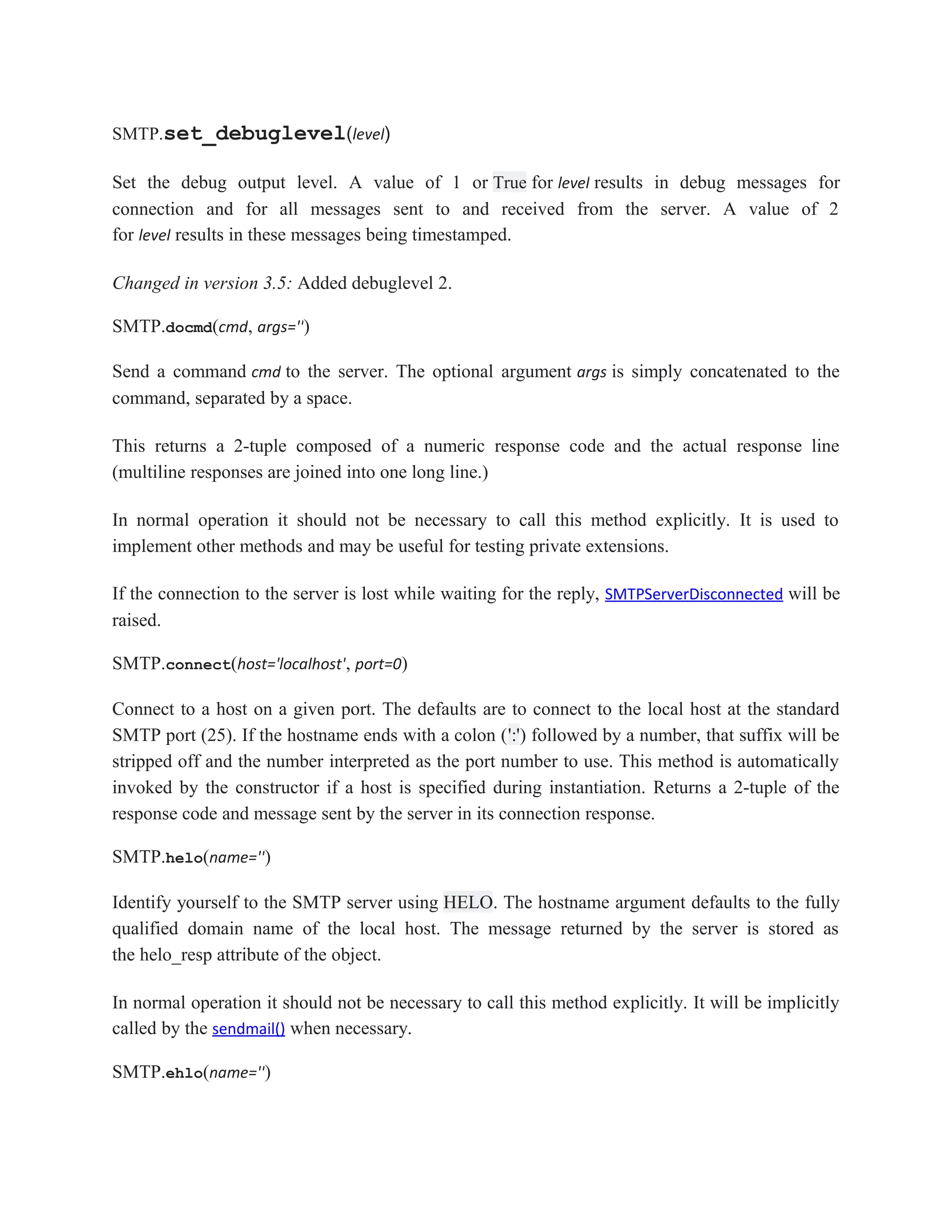 SMTP.set_debuglevel(level)
Set the debug output level. A value of 1 or True for level results in debug messages for
connection and for all messages sent to and received from the server. A value of 2
for level results in these messages being timestamped.
Changed in version 3.5: Added debuglevel 2.
SMTP.docmd(cmd, args='')
Send a command cmd to the server. The optional argument args is simply concatenated to the
command, separated by a space.
This returns a 2-tuple composed of a numeric response code and the actual response line
(multiline responses are joined into one long line.)
In normal operation it should not be necessary to call this method explicitly. It is used to
implement other methods and may be useful for testing private extensions.
If the connection to the server is lost while waiting for the reply, SMTPServerDisconnected will be
raised.
SMTP.connect(host='localhost', port=0)
Connect to a host on a given port. The defaults are to connect to the local host at the standard
SMTP port (25). If the hostname ends with a colon (':') followed by a number, that suffix will be
stripped off and the number interpreted as the port number to use. This method is automatically
invoked by the constructor if a host is specified during instantiation. Returns a 2-tuple of the
response code and message sent by the server in its connection response.
SMTP.helo(name='')
Identify yourself to the SMTP server using HELO. The hostname argument defaults to the fully
qualified domain name of the local host. The message returned by the server is stored as
the helo_resp attribute of the object.
In normal operation it should not be necessary to call this method explicitly. It will be implicitly
called by the sendmail() when necessary.
SMTP.ehlo(name='')
 