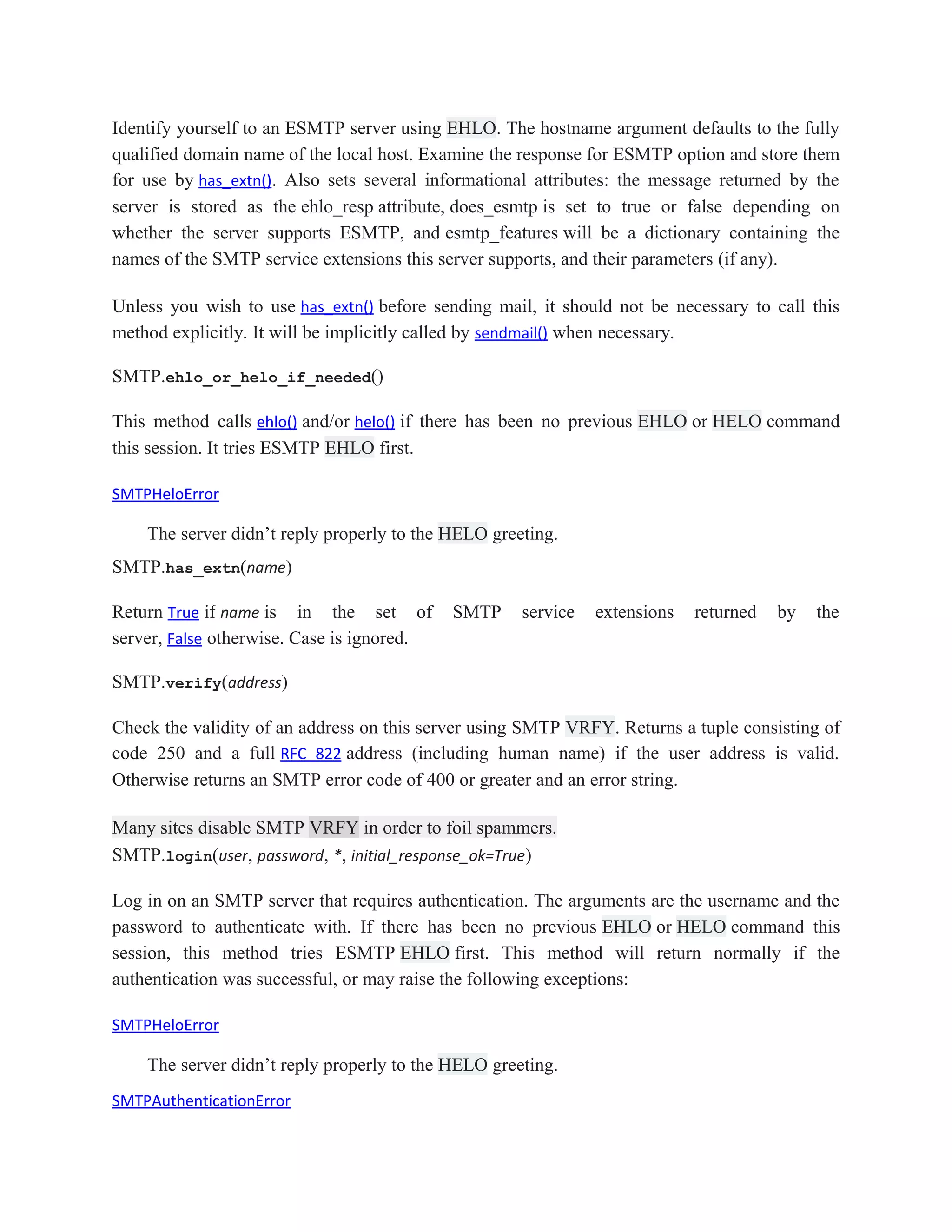 Identify yourself to an ESMTP server using EHLO. The hostname argument defaults to the fully
qualified domain name of the local host. Examine the response for ESMTP option and store them
for use by has_extn(). Also sets several informational attributes: the message returned by the
server is stored as the ehlo_resp attribute, does_esmtp is set to true or false depending on
whether the server supports ESMTP, and esmtp_features will be a dictionary containing the
names of the SMTP service extensions this server supports, and their parameters (if any).
Unless you wish to use has_extn() before sending mail, it should not be necessary to call this
method explicitly. It will be implicitly called by sendmail() when necessary.
SMTP.ehlo_or_helo_if_needed()
This method calls ehlo() and/or helo() if there has been no previous EHLO or HELO command
this session. It tries ESMTP EHLO first.
SMTPHeloError
The server didn’t reply properly to the HELO greeting.
SMTP.has_extn(name)
Return True if name is in the set of SMTP service extensions returned by the
server, False otherwise. Case is ignored.
SMTP.verify(address)
Check the validity of an address on this server using SMTP VRFY. Returns a tuple consisting of
code 250 and a full RFC 822 address (including human name) if the user address is valid.
Otherwise returns an SMTP error code of 400 or greater and an error string.
Many sites disable SMTP VRFY in order to foil spammers.
SMTP.login(user, password, *, initial_response_ok=True)
Log in on an SMTP server that requires authentication. The arguments are the username and the
password to authenticate with. If there has been no previous EHLO or HELO command this
session, this method tries ESMTP EHLO first. This method will return normally if the
authentication was successful, or may raise the following exceptions:
SMTPHeloError
The server didn’t reply properly to the HELO greeting.
SMTPAuthenticationError
 