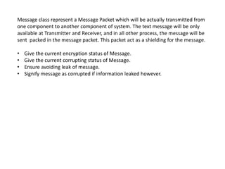 Message class represent a Message Packet which will be actually transmitted from
one component to another component of system. The text message will be only
available at Transmitter and Receiver, and in all other process, the message will be
sent packed in the message packet. This packet act as a shielding for the message.
• Give the current encryption status of Message.
• Give the current corrupting status of Message.
• Ensure avoiding leak of message.
• Signify message as corrupted if information leaked however.
 