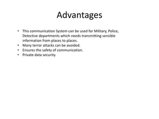 Advantages
• This communication System can be used for Military, Police,
Detective departments which needs transmitting sensible
information from places to places.
• Many terror attacks can be avoided.
• Ensures the safety of communication.
• Private data security.
 