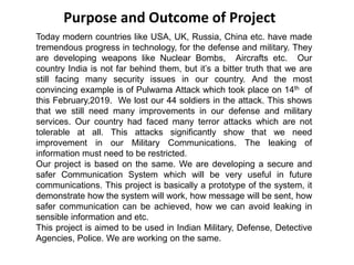 Today modern countries like USA, UK, Russia, China etc. have made
tremendous progress in technology, for the defense and military. They
are developing weapons like Nuclear Bombs, Aircrafts etc. Our
country India is not far behind them, but it’s a bitter truth that we are
still facing many security issues in our country. And the most
convincing example is of Pulwama Attack which took place on 14th of
this February,2019. We lost our 44 soldiers in the attack. This shows
that we still need many improvements in our defense and military
services. Our country had faced many terror attacks which are not
tolerable at all. This attacks significantly show that we need
improvement in our Military Communications. The leaking of
information must need to be restricted.
Our project is based on the same. We are developing a secure and
safer Communication System which will be very useful in future
communications. This project is basically a prototype of the system, it
demonstrate how the system will work, how message will be sent, how
safer communication can be achieved, how we can avoid leaking in
sensible information and etc.
This project is aimed to be used in Indian Military, Defense, Detective
Agencies, Police. We are working on the same.
Purpose and Outcome of Project
 