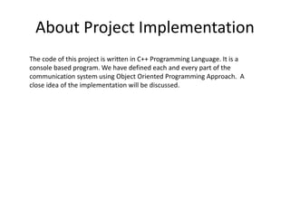 About Project Implementation
The code of this project is written in C++ Programming Language. It is a
console based program. We have defined each and every part of the
communication system using Object Oriented Programming Approach. A
close idea of the implementation will be discussed.
 