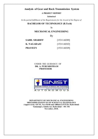 Analysis of Gear and Rack Transmission System
A PROJECT REPORT
Submitted
In the partial fulfillment of the Requirements for the Award of the Degree of
BACHELOR OF TECHNOLOGY (B.Tech)
In
MECHANICAL ENGINEERING
By
SAHIL SHARIFF [15311A03I9]
K. NAGARAJU [15311A03J2]
PRAVEEN [15311A03J9]
UNDER THE GUIDANCE OF
DR. A. PURUSHOTHAM
PROFESSOR
DEPARTMENT OF MECHANICAL ENGINEERING
SREENIDHI INSTITUTE OF SCIENCE & TECHNOLOGY
(Approved by AICTE, New Delhi and Affiliated JNTUH: Hyderabad)
Yamnampet, Ghatkesar, Hyderabad – 501 301
November, 2018.
 