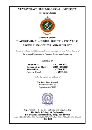 VISVESVARAYA TECHNOLOGICAL UNIVERSITY
BELAGAVI-590018
A Project Report On
“FACESMASH: AI ASSISTED SOLUTION FOR MUSIC,
CROWD MANAGEMENT AND SECURITY”
Submitted in the partial fulfilment of the requirements for the award of the Degree of
Bachelor of Engineering in Computer Science and Engineering
Submitted by
Drithiman M (1OX14CS022)
Karuna Kiran Bhadra (1OX14CS022)
Salman Ulla (1OX14CS022)
Ransom David (1OX14CS022)
Under the support and guidance of
Ms. Jessy Janet Kumari
Assistant Professor,
Department of CSE
Department of Computer Science and Engineering
The Oxford College of Engineering
Hosur Road, Bommanahalli, Bangalore-560068
(Approved by AICTE, New Delhi, Accredited by NBA, NAAC, New Delhi & Affiliated to VTU, Belagavi)
2017-2018
 