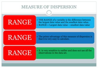 MEASURE OF DISPERSION
• THE RANGE of a variable is the difference between
the largest data value and the smallest data value.
• RANGE = Largest data value – smallest data value
RANGE
• The prime advantage of this measure of dispersion is
that it is very easy to calculate.RANGE
• It is very sensitive to outlier and does not use all the
observations in the data set.
RANGE
 