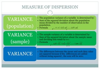 MEASURE OF DISPERSION
• The population variance of a variable is determined by:
• Sum of the squared deviation about the population
mean divided by the number of observation in the
population.
• Formula
VARIANCE
(population)
• The sample variance of a variable is determined by:
• Sum of the squared deviation about the sample mean
and deviding this result by n-1
• Formula
VARIANCE
(sample)
• The differences between the mean and each data value
are squared because if the differences are added
without being squared , the sum will be zero.
VARIANCE
N
x xNx )()2(
22
2
2
.............)1( 

 

1
(.......( ))2)1(
222
2




n
xxnxxxx
s
 