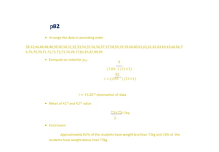 p𝟖𝟐
 Arrange the data in ascending order
28,32,46,48,48,48,50,50,50,52,52,53,54,55,56,56,57,57,58,59,59,59,60,60,61,62,62,62,63,63,63,66,66,7
0,70,70,70,71,71,72,73,73,74,74,77,82,85,87,89,95
 Compute an index for 𝑝82
𝑘
(100 ) (51+1)
82
𝑖 = (100 ) (51+1)
𝑖 = 41.82𝑡ℎ observation of data
 Mean of 41th and 42𝑡ℎ value
73+73
2
=73kg
 Conclusion
Approximately 82% of the students have weight less than 73kg and 18% of the
students have weight above than 73kg.
 