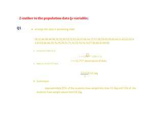 2-outlier in the population data (y-variable)
Q1  Arrange the data in ascending order
28,32,46,48,48,48,50,50,50,52,52,53,54,55,56,56,57,57,58,59,59,59,60,60,61,62,62,62,6
3,63,63,66,66,70,70,70,70,71,71,72,73,73,74,74,77,82,85,87,89,95
 Compute an index for 𝑄1
25
𝑖 = (100 ) (50 + 1)
𝑖 = 12.75𝑡ℎ observation of data
 Mean of 12th and 13 𝑡ℎ value
53+54
2
=53.5kg
 Conclusion
Approximately 25% of the students have weight less than 53.5kg and 75% of the
students have weight above than 53.5kg.
 