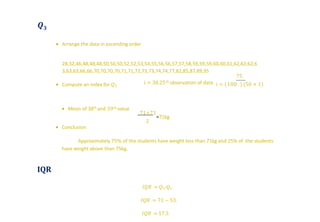 𝑸 𝟑
 Arrange the data in ascending order
28,32,46,48,48,48,50,50,50,52,52,53,54,55,56,56,57,57,58,59,59,59,60,60,61,62,62,62,6
3,63,63,66,66,70,70,70,70,71,71,72,73,73,74,74,77,82,85,87,89,95
 Compute an index for 𝑄3
75
𝑖 = (100 ) (50 + 1)𝑖 = 38.25𝑡ℎ observation of data
 Mean of 38th and 39𝑡ℎ value
71+71
2
=71kg
 Conclusion
Approximately 75% of the students have weight less than 71kg and 25% of the students
have weight above than 75kg.
IQR
𝐼𝑄𝑅 = 𝑄3-𝑄1
𝐼𝑄𝑅 = 71 − 53.
𝐼𝑄𝑅 = 17.5
 