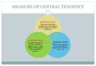 MEASURE OF CENTRAL TENDENCY
ARITHMETIC MEAN
The sum of all of the
numbers in a list divided
by the numbers of atoms
in that list.
HARMONIC MEAN
HM is the reciprocal
of the mean of the
reciprocal of values x1
, x2……xn
GEOMETRIC MEAN
Geometric mean of a
set of ‘n’ positive
values x1 ,x2 ,….xn is
define as the positive
nth root of their
product.
 