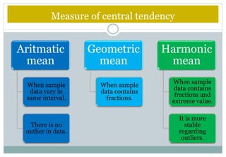 Measure of central tendency
Aritmatic
mean
When sample
data vary in
same interval.
There is no
outlier in data.
Geometric
mean
When sample
data contains
fractions.
Harmonic
mean
When sample
data contains
fractions and
extreme value.
It is more
stable
regarding
outliers.
 