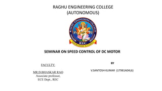 FACULTY:
MR.D.BHASKAR RAO
Associate professor,
ECE Dept., REC
BY
V.SANTOSH KUMAR (17981A04L6)
SEMINAR ON SPEED CONTROL OF DC MOTOR
RAGHU ENGINEERING COLLEGE
(AUTONOMOUS)
 
