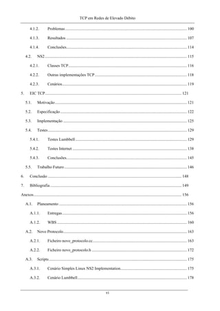 TCP em Redes de Elevado Débito
4.1.2. Problemas....................................................................................................................... 100
4.1.3. Resultados ...................................................................................................................... 107
4.1.4. Conclusões...................................................................................................................... 114
4.2. NS2........................................................................................................................................... 115
4.2.1. Classes TCP.................................................................................................................... 116
4.2.2. Outras implementações TCP.......................................................................................... 118
4.2.3. Cenários.......................................................................................................................... 119
5. EIC TCP...................................................................................................................................... 121
5.1. Motivação................................................................................................................................. 121
5.2. Especificação............................................................................................................................ 122
5.3. Implementação ......................................................................................................................... 125
5.4. Testes........................................................................................................................................ 129
5.4.1. Testes Lumbbell ............................................................................................................. 129
5.4.2. Testes Internet ................................................................................................................ 138
5.4.3. Conclusões...................................................................................................................... 145
5.5. Trabalho Futuro........................................................................................................................ 146
6. Conclusão ................................................................................................................................... 148
7. Bibliografia................................................................................................................................. 149
Anexos................................................................................................................................................. 156
A.1. Planeamento ............................................................................................................................. 156
A.1.1. Entregas.......................................................................................................................... 156
A.1.2. WBS ............................................................................................................................... 160
A.2. Novo Protocolo......................................................................................................................... 163
A.2.1. Ficheiro novo_protocolo.cc............................................................................................ 163
A.2.2. Ficheiro novo_protocolo.h ............................................................................................. 172
A.3. Scripts....................................................................................................................................... 175
A.3.1. Cenário Simples Linux NS2 Implementation................................................................. 175
A.3.2. Cenário Lumbbell........................................................................................................... 178
vi
 
