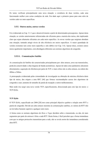 TCP em Redes de Elevado Débito
Os testes verificam principalmente uma nova situação: a existência de duas versões, cada uma
funcionando melhor com certas condições de rede. Era dado aqui o primeiro passo para uma série de
versões cada vez mais específicas.
3.5.5. Outros meios, outras versões
Foi evidenciado no Cap. 3.1.1 que o desenvolvimento a partir de determinados pressupostos. Apesar desta
situação, as versões anteriormente referenciadas são eficientes para a maioria dos meios, não implicando
claro que sejam altamente eficientes em cada meio específico. As novas versões que surgiram abordam
esta situação, tentando atingir níveis de alta eficiência em meios específicos. A maior quantidade de
versões existentes tem como meio específico o alto débito (ver Cap. 3.6). Apesar disso, existem outros
meios igualmente importantes, com abordagens diferentes aos normais algoritmos de congestão.
3.5.5.1. Comunicações Satélite
As comunicações de Satélite são caracterizadas principalmente por: altos atrasos, erros nas transmissões,
perda de conectividade e altas larguras de banda assimétricas. Apesar de todos estes parâmetros afectarem
directamente a aquisição de eficiência por parte do TCP, o mais crítico são os altos atrasos, na ordem dos
480ms a 560ms.
A preocupação evidenciada pelas comunidades de investigação na obtenção da máxima eficiência deste
tipo de meios, deu origem a uma RFC [44] que fornece recomendações acerca dos algoritmos de
congestão a usar, aumento do tamanho da janela de recepção e outros melhoramentos.
Mais tarde iria surgir uma nova versão TCP, especificamente, direccionada para este tipo de meios: o
TCP Hybla.
TCP Hybla
O TCP Hybla, especificado em 2004 [20] tem como principal objectivo quebrar a relação entre RTT e
janela de congestão. Devido aos altos atrasos inerentes às comunicações satélites, os valores do RTT irão
ser de índice bastante superior a qualquer outro meio.
A forma como os normais algoritmos do Reno e Vegas decidem sobre a transmissão, ou não, de mais
segmentos por parte do emissor é feita a cada RTT. Desta forma, é fácil perceber que a forma instantânea
com que os antigos protocolos transmitiam para a rede, não se revela assim tão instantânea considerando
altos RTT.
78
 