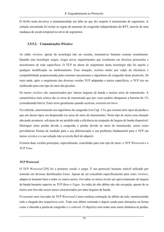 3. Enquadramento ao Protocolo
O Hybla tenta devolver a instantaneidade em falta no que diz respeito à transmissão de segmentos. A
solução encontrada foi tornar as regras de aumento de congestão independentes do RTT, através de uma
mudança de escala temporal no envio de segmentos.
3.5.5.2. Comunicações Wireless
As redes wireless, apesar da tecnologia não ser recente, tornaram-se bastante comuns actualmente.
Quando esta tecnologia surgiu, exigiu novos requerimentos que resultaram em diversos protocolos e
mecanismos de rede específicos. O TCP na altura do surgimento desta tecnologia não foi sujeito a
qualquer modificação ou melhoramento. Essa situação, ocorreu muito por culpa da eficiência e
compatibilidade proporcionada pelos normais mecanismos e algoritmos de congestão deste protocolo. Só
mais tarde, após o surgimento das diversas versões TCP adaptadas a meios específicos, o TCP iria ser
melhorado para este tipo de meio tão peculiar.
Os meios wireless são caracterizados por: baixas larguras de banda e muitos erros de transmissão. A
característica mais crítica são os erros de transmissão que por vezes podem ultrapassar a barreira do 1%
(considerando bits/s). Estes erros geralmente quando ocorrem, ocorrem em burst.
Foi referido, anteriormente nos algoritmos de congestão (ver Cap. 3.5), que existem dois tipos de perdas e
que um desses tipos era desprezado (os erros do meio de transmissão). Neste tipo de meios essa situação
não pode acontecer, sob pena de ser perdida toda a eficiência na ocupação de largura de banda disponível.
Distinguir entre perdas devido a congestão e perdas devido ao meio de transmissão, assim como
providenciar formas de medição para a sua diferenciação é um problema fundamental para o TCP em
meios wireless e a sua solução não se revela fácil de adquirir.
Existem duas versões principais, especialmente, concebidas para este tipo de meio: o TCP Westwood e o
TCP Veno.
TCP Westwood
O TCP Westwood [29] foi a primeira versão a surgir. É um protocolo bastante estável utilizado por
omissão em diversas distribuições Linux. Apesar de ser concebido especificamente para redes wireless,
adapta-se bastante bem a todos os outros meios. Em todos os meios revela um aproveitamento de largura
de banda bastante superior ao TCP Reno e Vegas. As redes de alto débito não são excepção, apesar de os
meios sem fios não serem meios caracterizados por altas larguras de banda.
O conceito mais inovador do TCP Westwood é uma contínua estimação do débito da rede, monitorizando
toda a chegada dos respectivos acks. Todo este débito estimado é depois usado para alterações na forma
como é alterada a janela de congestão e o ssthresh. O objectivo será então uma maior dinâmica às perdas,
79
 