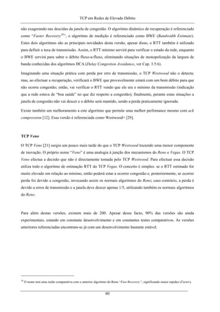 TCP em Redes de Elevado Débito
não exagerando nas descidas da janela de congestão. O algoritmo dinâmico de recuperação é referenciado
como “Faster Recovery38
”, o algoritmo de medição é referenciado como BWE (Bandwidth Estimate).
Estes dois algoritmos são as principais novidades desta versão, apesar disso, o RTT também é utilizado
para definir a taxa de transmissão. Assim, o RTT mínimo servirá para verificar o estado da rede, enquanto
o BWE servirá para saber o débito fluxo-a-fluxo, eliminando situações de monopolização da largura de
banda conhecidas dos algoritmos DCA (Delay Congestion Avoidance, ver Cap. 3.5.6).
Imaginando uma situação prática com perda por erro de transmissão, o TCP Westwood não o detecta;
mas, ao efectuar a recuperação, verificará o BWE que provavelmente estará com um bom débito para que
não ocorra congestão; então, vai verificar o RTT vendo que ele era o mínimo da transmissão (indicação
que a rede estava de “boa saúde” no que diz respeito a congestão); finalmente, perante estas situações a
janela de congestão não vai descer e o débito será mantido, sendo a perda praticamente ignorada.
Existe também um melhoramento a este algoritmo que permite uma melhor perfomance mesmo com ack
compression [12]. Essa versão é referenciada como Westwood+ [29].
TCP Veno
O TCP Veno [21] surgiu um pouco mais tarde do que o TCP Westwood trazendo uma menor componente
de inovação. O próprio nome “Veno” é uma analogia à junção dos mecanismos do Reno e Vegas. O TCP
Veno efectua a decisão que não é directamente tomada pelo TCP Westwood. Para efectuar essa decisão
utiliza todo o algoritmo de estimação RTT do TCP Vegas. O conceito é simples: se o RTT estimado for
muito elevado em relação ao mínimo, então poderá estar a ocorrer congestão e, posteriormente, se ocorrer
perda foi devido a congestão, invocando assim os normais algoritmos do Reno; caso contrário, a perda é
devido a erros de transmissão e a janela deve descer apenas 1/5, utilizando também os normais algoritmos
do Reno.
Para além destas versões, existem mais de 200. Apesar desse facto, 90% das versões são ainda
experimentais, estando em constante desenvolvimento e em constantes testes comparativos. As versões
anteriores referenciadas encontram-se já com um desenvolvimento bastante estável.
38
O nome tem uma razão comparativa com o anterior algoritmo do Reno “Fast Recovery”, significando maior rapidez (Faster).
80
 
