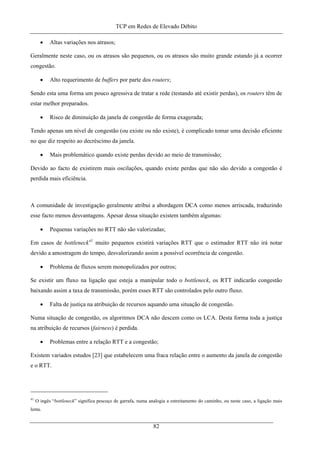 TCP em Redes de Elevado Débito
• Altas variações nos atrasos;
Geralmente neste caso, ou os atrasos são pequenos, ou os atrasos são muito grande estando já a ocorrer
congestão.
• Alto requerimento de buffers por parte dos routers;
Sendo esta uma forma um pouco agressiva de tratar a rede (testando até existir perdas), os routers têm de
estar melhor preparados.
• Risco de diminuição da janela de congestão de forma exagerada;
Tendo apenas um nível de congestão (ou existe ou não existe), é complicado tomar uma decisão eficiente
no que diz respeito ao decréscimo da janela.
• Mais problemático quando existe perdas devido ao meio de transmissão;
Devido ao facto de existirem mais oscilações, quando existe perdas que não são devido a congestão é
perdida mais eficiência.
A comunidade de investigação geralmente atribui a abordagem DCA como menos arriscada, traduzindo
esse facto menos desvantagens. Apesar dessa situação existem também algumas:
• Pequenas variações no RTT não são valorizadas;
Em casos de bottleneck41
muito pequenos existirá variações RTT que o estimador RTT não irá notar
devido a amostragem do tempo, desvalorizando assim a possível ocorrência de congestão.
• Problema de fluxos serem monopolizados por outros;
Se existir um fluxo na ligação que esteja a manipular todo o bottleneck, os RTT indicarão congestão
baixando assim a taxa de transmissão, porém esses RTT são controlados pelo outro fluxo.
• Falta de justiça na atribuição de recursos aquando uma situação de congestão.
Numa situação de congestão, os algoritmos DCA não descem como os LCA. Desta forma toda a justiça
na atribuição de recursos (fairness) é perdida.
• Problemas entre a relação RTT e a congestão;
Existem variados estudos [23] que estabelecem uma fraca relação entre o aumento da janela de congestão
e o RTT.
41
O ingês “bottleneck” significa pescoço de garrafa, numa analogia a estreitamento do caminho, ou neste caso, a ligação mais
lenta.
82
 
