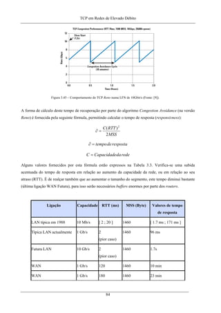 TCP em Redes de Elevado Débito
Figura 3.45 – Comportamento do TCP Reno numa LFN de 10Gbit/s (Fonte: [9]).
A forma de cálculo deste tempo de recuperação por parte do algoritmo Congestion Avoidance (na versão
Reno) é fornecida pela seguinte fórmula, permitindo calcular o tempo de resposta (responsivness):
MSS
RTTC
2
)( 2
=∂
respostadetempo=∂
rededaCapacidadeC =
Alguns valores fornecidos por esta fórmula estão expressos na Tabela 3.3. Verifica-se uma subida
acentuada do tempo de resposta em relação ao aumento da capacidade da rede, ou em relação ao seu
atraso (RTT). É de realçar também que ao aumentar o tamanho do segmento, este tempo diminui bastante
(última ligação WAN Futura), para isso serão necessários buffers enormes por parte dos routers.
Ligação Capacidade RTT (ms) MSS (Byte) Valores de tempo
de resposta
LAN típica em 1988 10 Mb/s [ 2 ; 20 ] 1460 [ 1.7 ms ; 171 ms ]
Típica LAN actualmente 1 Gb/s 2
(pior caso)
1460 96 ms
Futura LAN 10 Gb/s 2
(pior caso)
1460 1.7s
WAN 1 Gb/s 120 1460 10 min
WAN 1 Gb/s 180 1460 23 min
84
 