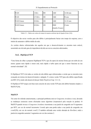 3. Enquadramento ao Protocolo
WAN 1 Gb/s 300 1460 1 h 04 min
WAN 2.5 Gb/s 180 1460 58 min
WAN Futura 10 Gb/s 120 1460 1 h 32 min
WAN Futura 10 Gb/s 120 8960
(Jumbo Frame)
15 min
Tabela 3.3 – Tabela com valores de tempo de resposta conforme tipo de ligação (Fonte: [62]).
O objectivo das novas versões para alto débito é principalmente baixar este tempo de resposta, com o
intuito de aumentar o débito médio da rede.
As versões abaixo referenciadas são aquelas em que o desenvolvimento se encontra mais estável,
assumindo um elevado grau de importância devido aos novos conceitos adicionados.
3.6.2. HighSpeed TCP
“Uma forma de olhar a proposta HighSpeed TCP é que ela opera da mesma forma que um turbo de um
motor; quanto mais rápido o motor está, mais rápido o turbo opera até que o motor funcione na sua
normal velocidade”. [9]
O HighSpeed TCP é de todas as versões de alto débito aqui referenciadas a versão que se encontra mais
avançada em termos de desenvolvimento e adopção. É a única versão TCP para alto débito especificada
em RFC [51], tendo sido desenvolvida por Sally Floyd (ver Cap. 3.2.1.3).
O HighSpeed TCP surgiu com base num conceito de uma versão TCP para alto débito bastante simples: o
MulTCP [24].
MulTCP
Tal como foi referido anteriormente, o principal problema está no Congestion Avoidance (ver), devendo
as mudanças essenciais serem efectuadas nesse algoritmo (responsável pela reacção às perdas). O
MulTCP quando invoca o Congestion Avoidance incrementa a sua janela de congestão em N segmentos
por RTT, em vez do normal incremento 1/cwnd; após uma perda reduz a sua janela de congestão em
cwnd/(2N), em vez do normal cwnd/2. É também utilizada uma versão alterada do SlowStart, onde a
janela de congestão aumenta 3 segmentos em vez dos normais 2.
85
 