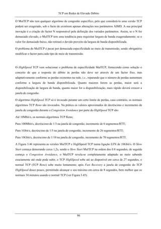 TCP em Redes de Elevado Débito
O MulTCP não tem qualquer algoritmo de congestão específico, pelo que considerá-lo uma versão TCP
poderá ser exagerado, sob o facto de existirem apenas alterações nos parâmetros AIMD. A sua principal
inovação é a criação do factor N responsável pela definição dos variados parâmetros. Assim, se o N for
demasiado elevado, o MulTCP tem uma tendência para requisitar largura de banda exageradamente; se o
valor for demasiado baixo, não retirará o devido proveito da largura de banda disponibilizada.
O problema do MulTCP é pecar por demasiada especificidade ao meio de transmissão, sendo obrigatório
modificar o factor para cada tipo de meio de transmissão.
O HighSpeed TCP vem solucionar o problema de especificidade MulTCP, fornecendo como solução o
conceito de que a resposta do débito às perdas não deve ser através de um factor fixo, mas
adaptativamente conforme as perdas existentes na rede, i.e., reparando que o número de perdas aumentam
conforme a largura de banda disponibilizada. Quanto maiores forem as perdas, maior será a
disponibilização de largura de banda, quanto maior for a disponibilização, mais rápido deverá crescer a
janela de congestão.
O algoritmo HighSpeed TCP só é invocado perante um certo limite de perdas, caso contrário, os normais
algoritmos TCP Reno são invocados. Na prática os valores aproximados de decréscimo e incremento da
janela de congestão durante o Congestion Avoidance por parte do HighSpeed TCP são:
Até 10Mbit/s, os normais algoritmos TCP Reno;
Para 100Mbit/s, decréscimo de 1/3 na janela de congestão, incremento de 6 segmentos/RTT;
Para 1Gbit/s, decréscimo de 1/5 na janela de congestão, incremento de 26 segmentos/RTT;
Para 10Gbit/s, decréscimo de 1/10 na janela de congestão, incremento de 70 segmentos/RTT.
A Figura 3.46 representa as versões MulTCP e HighSpeed TCP numa ligação LFN de 10Gbit/s. O Slow
Start começa demorando cerca 1,2s, sendo o Slow Start MulTCP na ordem dos 0.8 segundos; de seguida
começa o Congestion Avoidance, o MulTCP revela-se completamente adaptado ao meio sabendo
exactamente até onde pode subir, o TCP HighSpeed sobe até ao disponível em cerca de 27 segundos, o
normal TCP (TCP Reno) sobe muito lentamente; após Fast Recovery a janela de congestão do TCP
HighSpeed desce pouco, permitindo alcançar o seu máximo em cerca de 8 segundos, bem melhor que os
normais 34 minutos usando o normal TCP (ver Figura 3.45).
86
 