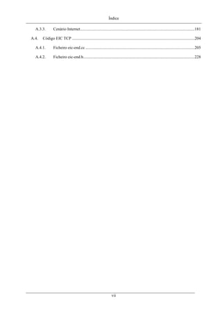 Índice
A.3.3. Cenário Internet...............................................................................................................181
A.4. Código EIC TCP .......................................................................................................................204
A.4.1. Ficheiro eic-end.cc ..........................................................................................................205
A.4.2. Ficheiro eic-end.h............................................................................................................228
vii
 