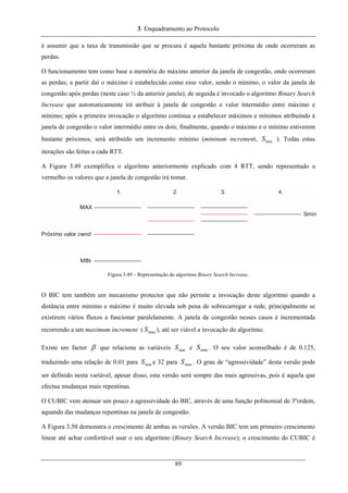 3. Enquadramento ao Protocolo
é assumir que a taxa de transmissão que se procura é aquela bastante próxima de onde ocorreram as
perdas.
O funcionamento tem como base a memória do máximo anterior da janela de congestão, onde ocorreram
as perdas; a partir daí o máximo é estabelecido como esse valor, sendo o mínimo, o valor da janela de
congestão após perdas (neste caso ½ da anterior janela); de seguida é invocado o algoritmo Binary Search
Increase que automaticamente irá atribuir à janela de congestão o valor intermédio entre máximo e
mínimo; após a primeira invocação o algoritmo continua a estabelecer máximos e mínimos atribuindo à
janela de congestão o valor intermédio entre os dois; finalmente, quando o máximo e o mínimo estiverem
bastante próximos, será atribuído um incremento mínimo (mininum increment, ). Todas estas
iterações são feitas a cada RTT.
minS
A Figura 3.49 exemplifica o algoritmo anteriormente explicado com 4 RTT, sendo representado a
vermelho os valores que a janela de congestão irá tomar.
Figura 3.49 – Representação do algoritmo Binary Search Increase.
O BIC tem também um mecanismo protector que não permite a invocação deste algoritmo quando a
distância entre mínimo e máximo é muito elevada sob pena de sobrecarregar a rede, principalmente se
existirem vários fluxos a funcionar paralelamente. A janela de congestão nesses casos é incrementada
recorrendo a um maximum increment ( ), até ser viável a invocação do algoritmo.maxS
Existe um factor β que relaciona as variáveis e . O seu valor aconselhado é de 0.125,
traduzindo uma relação de 0.01 para e 32 para . O grau de “agressividade” desta versão pode
ser definido nesta variável, apesar disso, esta versão será sempre das mais agressivas, pois é aquela que
efectua mudanças mais repentinas.
minS maxS
minS maxS
O CUBIC vem atenuar um pouco a agressividade do BIC, através de uma função polinomial de 3ºordem,
aquando das mudanças repentinas na janela de congestão.
A Figura 3.50 demonstra o crescimento de ambas as versões. A versão BIC tem um primeiro crescimento
linear até achar confortável usar o seu algoritmo (Binary Search Increase); o crescimento do CUBIC é
89
 