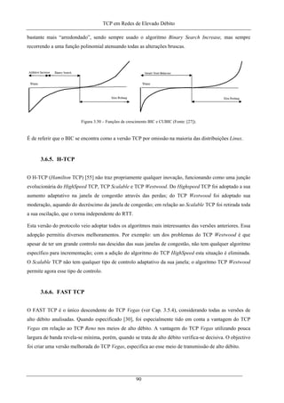 TCP em Redes de Elevado Débito
bastante mais “arredondado”, sendo sempre usado o algoritmo Binary Search Increase, mas sempre
recorrendo a uma função polinomial atenuando todas as alterações bruscas.
Figura 3.50 – Funções de crescimento BIC e CUBIC (Fonte: [27]).
É de referir que o BIC se encontra como a versão TCP por omissão na maioria das distribuições Linux.
3.6.5. H-TCP
O H-TCP (Hamilton TCP) [55] não traz propriamente qualquer inovação, funcionando como uma junção
evolucionária do HighSpeed TCP, TCP Scalable e TCP Westwood. Do Highspeed TCP foi adoptado a sua
aumento adaptativo na janela de congestão através das perdas; do TCP Westwood foi adoptado sua
moderação, aquando do decréscimo da janela de congestão; em relação ao Scalable TCP foi retirada toda
a sua oscilação, que o torna independente do RTT.
Esta versão do protocolo veio adoptar todos os algoritmos mais interessantes das versões anteriores. Essa
adopção permitiu diversos melhoramentos. Por exemplo: um dos problemas do TCP Westwood é que
apesar de ter um grande controlo nas descidas das suas janelas de congestão, não tem qualquer algoritmo
específico para incrementação; com a adição do algoritmo do TCP HighSpeed esta situação é eliminada.
O Scalable TCP não tem qualquer tipo de controlo adaptativo da sua janela; o algoritmo TCP Westwood
permite agora esse tipo de controlo.
3.6.6. FAST TCP
O FAST TCP é o único descendente do TCP Vegas (ver Cap. 3.5.4), considerando todas as versões de
alto débito analisadas. Quando especificado [30], foi especialmente tido em conta a vantagem do TCP
Vegas em relação ao TCP Reno nos meios de alto débito. A vantagem do TCP Vegas utilizando pouca
largura de banda revela-se mínima, porém, quando se trata de alto débito verifica-se decisiva. O objectivo
foi criar uma versão melhorada do TCP Vegas, especifica ao esse meio de transmissão de alto débito.
90
 