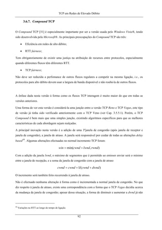 TCP em Redes de Elevado Débito
3.6.7. Compound TCP
O Compound TCP [31] é especialmente importante por ser a versão usada pelo Windows Vista®, tendo
sido desenvolvida pela Microsoft®. As principais preocupações do Compound TCP são três:
• Eficiência em redes de alto débito;
• RTT fairness;
Tem obrigatoriamente de existir uma justiça na atribuição de recursos entre protocolos, especialmente
quando diferentes fluxos têm diferentes RTT.
• TCP fairness;
Não deve ser reduzida a perfomance de outros fluxos regulares a competir na mesma ligação, i.e., os
protocolos para alto débito devem usar a largura de banda disponível e não roubá-la de outros fluxos.
A ênfase dada nesta versão à forma como os fluxos TCP interagem é muito maior do que em todas as
versões anteriores.
Uma forma de ver esta versão é considerá-la uma junção entre a versão TCP Reno e TCP Vegas, este tipo
de versão já tinha sido verificado anteriormente com o TCP Veno (ver Cap. 3.5.5.1). Porém, o TCP
Compound é bem mais que uma simples junção, existindo algoritmos específicos para que as melhores
características de cada abordagem sejam realçadas.
A principal inovação nesta versão é a adição de uma 3ºjanela de congestão (após janela de receptor e
janela de congestão), a janela de atraso. A janela será responsável por cuidar de todas as alterações delay
based
44
. Algumas alterações efectuadas no normal incremento TCP foram:
),min( rwndlwndcwndwin +=
Com a adição da janela lwnd, o máximo de segmentos que é permitido ao emissor enviar será o mínimo
entre a janela de recepção, e a soma da janela de congestão com a janela de atraso
)(1 dwndcwndlcwndcwnd ++=
O incremento será também feito recorrendo à janela de atraso.
Não é efectuado nenhuma alteração à forma como é incrementada a normal janela de congestão. No que
diz respeito à janela de atraso, existe uma correspondência com a forma que o TCP Vegas decidia acerca
da mudança da janela de congestão; apesar dessa situação, a forma de diminuir e aumentar a dwnd já não
44
Variações no RTT ao longo do tempo de ligação.
92
 