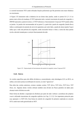 3. Enquadramento ao Protocolo
é o normal incremento TCP, sendo utilizadas funções polinomiais que lhe permitem uma maior dinâmica
no crescimento.
A Figura 3.52 demonstra toda a dinâmica do uso destas duas janelas, sendo os pontos D, E, F, G os
pontos mais críticos de mudança. O TCP representa todo o normal crescimento da janela de congestão; o
DWND representa a janela de atraso; o CTCP referencia o funcionamento Compound TCP usando ambas
as janelas. As janelas são incrementadas até ao ponto E, a partir daí a janela de congestão (Janela Reno)
indica a continuação do aumento de envio de segmentos; por outro lado, a janela de atraso (janela Vegas)
indica que a rede está próxima da congestão, sendo necessário baixar o ritmo; a soma das duas janelas
revela a decisão tomada para o correcto funcionamento da rede.
Figura 3.52 – Representação do funcionamento das janelas de congestão e atraso Compound TCP.
3.6.8. Outros
As versões específicas para alto débito dividem-se, essencialmente, entre abordagens LCA ou DCA, ou
ambas; com maior justiça na atribuição de recursos, ou mais “agressivas”.
Para além das versões anteriores, existem variadas versões: TCP Africa, TCP Libra, TCP Paris, TCP
Rome, etc. Algumas destas versões utilizam também uma divisão em fluxos paralelos de dados para
alcançar maior eficiência na rede.
Outra forma de abordar a requisição de eficiência por parte da rede é utilizar a assistência dos próprios
routers utilizando mecanismos de congestão explícita (ver Cap. 2.1.5.2). Um importante protocolo para
essa operação é o XCP [32]. Esta forma de controlo de congestão foi primeiro explorada no conceito
ECN, sendo mais tarde generalizada no XCP.
93
 