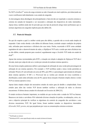 TCP em Redes de Elevado Débito
No XCP o feedback45
acerca da carga existente na rede é baseado em sinal explícitos, providenciando aos
routers notificarem individualmente o seu estado de congestão.
As desvantagens desta abordagem são principalmente o facto de não ser respeitado o conceito extremo-a-
extremo da camada de transporte e ser necessário a alteração dos dispositivos de redes intermédios.
Apesar disso, também ainda não foi provado que este tipo de protocolo atinge maior perfomance que os
normais algoritmos de congestão implícita para alto débito [9].
3.7. Ponto de Situação
No que diz respeito a qual é a melhor versão para alto débito, a questão não se revela nada simples de
responder. Cada versão aborda o alto débito de diferente forma, existindo sempre condições da própria
rede, utilizadas para maximizar a eficiência dos seus testes. Porém, recorrendo à IETF como entidade
reguladora de todo o desenvolvimento de redes, o HighSpeed TCP será a versão que mais eficiência traz
ao alto débito, estando proposto para standard; seguidamente surge o Scalable TCP ainda em estado de
draft46
.
Apesar das normas recomendadas pela IETF, a situação em relação à adopção do Highspeed TCP não é
elevada, muito por culpa de não ser a versão por omissão de nenhum sistema operativo.
De uma forma simples poderemos definir a percentagem de utilização de uma versão pela percentagem de
utilização de um sistema operativo. Por exemplo: o TCP newReno sendo a única versão permitida ao
utilizador Windows® será utilizado em cerca de 90%, pois 90% é a percentagem aproximada de utilização
deste sistema operativo. O BIC e o Westwood são as versões por omissão do Linux (conforme a
distribuição), sendo então utilizadas cerca de 8%; apesar dessa situação é bastante simples alterar a versão
TCP no sistema operativo Linux.
Apesar desta simples relação são necessários estudos de maior grau de detalhe e complexidade. Esses
estudos para além das versões TCP devem também verificar a utilização de todos os diversos
mecanismos. O último desses estudos foi efectuado em Fevereiro de 2004 [33].
O estudo revelou-se bastante importante, na medida em que revelou todo o estado do TCP na Internet.
Baseou-se em testes a servidores Web induzindo diversas situações de perdas, re-ordenações, erros, etc.
com o objectivo principal de verificar os algoritmos de controlo de congestão dos servidores e seus
diversos mecanismos TCP. De igual forma, foram também testados os dispositivos intermédios
(Firewalls, NAT, proxies, etc) que prejudicam por vezes as comunicações extremo-a-extremo.
45
Notificação ao emissor.
46
Referência IETF a uma especificação ainda em estado de desenvolvimento.
94
 