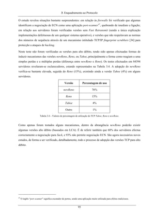 3. Enquadramento ao Protocolo
O estudo revelou situações bastante surpreendentes: em relação às firewalls foi verificado que algumas
identificam a negociação de ECN como uma aplicação port-scanner47
, quebrando de imediato a ligação;
em relação aos servidores foram verificadas versões sem Fast Retransmit (sendo a única explicação
implementações defeituosas de um qualquer sistema operativo), e versões que não respeitavam as normas
dos números de sequência através de um mecanismo intitulado TCP/IP fingerprint scrubbers [34] para
protecção a ataques de hacking.
Neste teste não foram verificadas as versões para alto débito, tendo sido apenas efectuadas formas de
induzir mecanismos das versões newReno, Reno, ou Tahoe, principalmente a forma como reagiam a uma
simples perdas e a múltiplas perdas (diferença entre newReno e Reno). Os testes efectuados em 84394
servidores revelaram-se esclarecedores, estando representados na Tabela 3.4. A adopção do newReno
verifica-se bastante elevada, seguida do Reno (15%), existindo ainda a versão Tahoe (4%) em alguns
servidores.
Versão Percentagem de uso
newReno 76%
Reno 15%
Tahoe 4%
Outro 1%
Tabela 3.4 – Valores de percentagem de utilização do TCP Tahoe, Reno e newReno.
Como apenas foram testados alguns mecanismos, dentro da abrangência newReno poderão existir
algumas versões alto débito (baseados em LCA). É de referir também que 68% dos servidores efectua
correctamente a negociação para Sack, e 93% não permite negociação ECN. São agora necessários novos
estudos, de forma a ser verificado, detalhadamente, todo o processo de adopção das versões TCP para alto
débito.
47
O inglês “port scanner” significa escutador de portos, sendo uma aplicação muito utilizada para efeitos maliciosos.
95
 