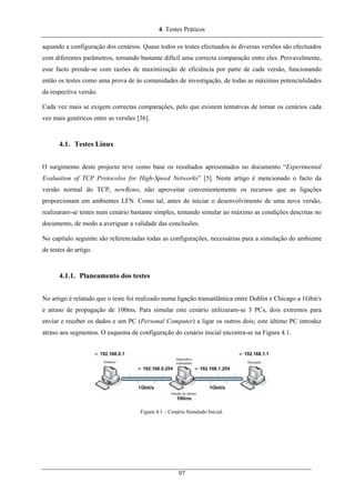 4. Testes Práticos
aquando a configuração dos cenários. Quase todos os testes efectuados às diversas versões são efectuados
com diferentes parâmetros, tornando bastante difícil uma correcta comparação entre eles. Provavelmente,
esse facto prende-se com razões de maximização de eficiência por parte de cada versão, funcionando
então os testes como uma prova de às comunidades de investigação, de todas as máximas potencialidades
da respectiva versão.
Cada vez mais se exigem correctas comparações, pelo que existem tentativas de tornar os cenários cada
vez mais genéricos entre as versões [36].
4.1. Testes Linux
O surgimento deste projecto teve como base os resultados apresentados no documento “Experimental
Evaluation of TCP Protocolos for High-Speed Networks” [5]. Neste artigo é mencionado o facto da
versão normal do TCP, newReno, não aproveitar convenientemente os recursos que as ligações
proporcionam em ambientes LFN. Como tal, antes de iniciar o desenvolvimento de uma nova versão,
realizaram-se testes num cenário bastante simples, tentando simular ao máximo as condições descritas no
documento, de modo a averiguar a validade das conclusões.
No capítulo seguinte são referenciadas todas as configurações, necessárias para a simulação do ambiente
de testes do artigo.
4.1.1. Planeamento dos testes
No artigo é relatado que o teste foi realizado numa ligação transatlântica entre Dublin e Chicago a 1Gbit/s
e atraso de propagação de 100ms. Para simular este cenário utilizaram-se 3 PCs, dois extremos para
enviar e receber os dados e um PC (Personal Computer) a ligar os outros dois; este último PC introduz
atraso aos segmentos. O esquema de configuração do cenário inicial encontra-se na Figura 4.1.
Figura 4.1 – Cenário Simulado Inicial.
97
 