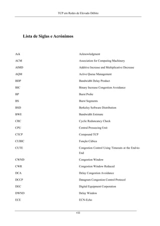 TCP em Redes de Elevado Débito
Lista de Siglas e Acrónimos
Ack Acknowledgment
ACM Association for Computing Machinery
AIMD Additive Increase and Multiplicative Decrease
AQM Active Queue Management
BDP Bandwidth Delay Product
BIC Binary Increase Congestion Avoidance
BP Burst Probe
BS Burst Segments
BSD Berkeley Software Distribution
BWE Bandwidth Estimate
CRC Cyclic Reduncancy Check
CPU Central Prossecing Unit
CTCP Compound TCP
CUBIC Função Cúbica
CUTE Congestion Control Using Timeouts at the End-to-
End
CWND Congestion Window
CWR Congestion Window Reduced
DCA Delay Congestion Avoidance
DCCP Datagram Congestion Control Protocol
DEC Digital Equipment Corporation
DWND Delay Window
ECE ECN-Echo
viii
 